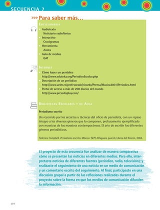 204
secuencia 7
Para saber más…
Enciclomedia
• Audiotexto
   Noticiario radiofónico
• Interactivo
   Crucigramas
• Herramienta
   Anota
• Aula de medios
   GAT
Internet
• Cómo hacer un periódico
http://www.eduteka.org/PeriodicoEscolar.php
• Descripción de un periódico
http://www.uclm.es/profesorado/ricardo/Prensa/Musica2001/Periodico.html
• Portal de acceso a más de 200 diarios del mundo
http://www.pressdisplay.com/
Bibliotecas Escolares y de Aula
Periodismo escrito
Un recorrido por los secretos y técnicas del oficio de periodista, con un repaso
íntegro a los diversos géneros que lo componen, profusamente ejemplificado
con muestras de los maestros contemporáneos. El arte de escribir los diferentes
géneros periodísticos.
Federico Campbell. Periodismo escrito. México: SEP/ Alfaguara juvenil, Libros del Rincón, 2004.
El proyecto de esta secuencia fue analizar de manera comparativa
cómo se presentan las noticias en diferentes medios. Para ello, inter-
pretaste noticias de diferentes fuentes (periódico, radio, televisión); y
realizaste el seguimiento de una noticia en un medio de comunicación
y un comentario escrito del seguimiento. Al final, participaste en una
discusión grupal a partir de las reflexiones realizadas durante el
proyecto sobre la forma en que los medios de comunicación difunden
la información.
ESPANOL II B3 S07.indd 204 6/7/07 10:59:19 AM
 