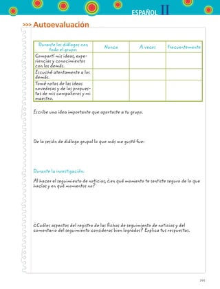 IIESPAÑOL
205
Autoevaluación
Durante los diálogos con
todo el grupo:
Nunca A veces Frecuentemente
Compartí mis ideas, expe-
riencias y conocimientos
con los demás.
Escuché atentamente a los
demás.
Tomé notas de las ideas
novedosas y de las propues-
tas de mis compañeros y mi
maestro.
Escribe una idea importante que aportaste a tu grupo.
De la sesión de diálogo grupal lo que más me gustó fue:
Durante la investigación:
Al hacer el seguimiento de noticias, ¿en qué momento te sentiste seguro de lo que
hacías y en qué momentos no?
¿Cuáles aspectos del registro de las fichas de seguimiento de noticias y del
comentario del seguimiento consideras bien logrados? Explica tus respuestas.
ESPANOL II B3 S07.indd 205 6/7/07 10:59:20 AM
 
