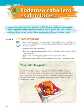 secuencia 8
206
Poderoso caballero
es don Dinero…
El proyecto de esta secuencia es organizar un Café literario en el que presentarás un
comentario por escrito sobre aquellos textos que más te gustan. Para ello, harás el
seguimiento de un tema y compararás su tratamiento en diversos tipos de textos.
Para empezar
1.	 Vean el video que muestra las preferencias de algunos adolescentes sobre lo que de-
sean ser en su vida. También conocerán algunos personajes de la literatura y sus de-
cisiones al respecto.
2.	 Después de ver el video respondan:
	 a)	¿De qué tratan los libros, películas o series televisivas que más te gustan? ¿Tienen
algo en común?
	 b)	¿Qué temas tratan los personajes literarios que vieron en el video?
	 c)	¿Identificas algún tema que te gustaría leer en otros textos? ¿Cuál es ese tema?
sesión 1
Para todos los gustos
En esta secuencia te invitamos a leer diversos textos literarios para darle segui-
miento a una temática. Esto te permitirá comparar la manera en que distintos
autores y creadores de diversas épocas, tratan inquietudes que han estado presen-
tes a lo largo de la historia de la humanidad. Durante esta secuencia encontrarás
fácilmente que el tema de los textos que leerás sigue siendo tratado en obras
literarias de actualidad.
ESPANOL II B3 S08.indd 206 6/4/07 4:37:08 PM
 