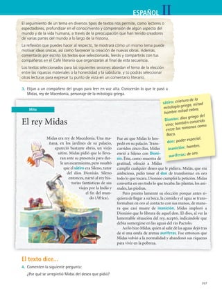 IIESPAÑOL
207
Mito
El seguimiento de un tema en diversos tipos de textos nos permite, como lectores o
espectadores, profundizar en el conocimiento y comprensión de algún aspecto del
mundo y de la vida humana, a través de la preocupación que han tenido creadores
de varias partes del mundo a lo largo de la historia.
La reflexión que puedes hacer al respecto, te mostrará cómo un mismo tema puede
motivar ideas únicas, así como favorecer la creación de nuevas obras. Además,
comentarás por escrito los textos que seleccionarás, leerás y compartirás con tus
compañeros en el Café literario que organizarán al final de esta secuencia.
Los textos seleccionados para las siguientes sesiones abordan el tema de la elección
entre las riquezas materiales o la honestidad y la sabiduría, y tú podrás seleccionar
otras lecturas para expresar tu punto de vista en un comentario literario.
3.	 Elijan a un compañero del grupo para leer en voz alta. Conocerán lo que le pasó a
Midas, rey de Macedonia, personaje de la mitología griega.
El rey Midas
Midas era rey de Macedonia. Una ma-
ñana, en los jardines de su palacio,
apareció bastante ebrio, un viejo
sátiro. Midas pidió que lo lleva-
ran ante su presencia para dar-
le un escarmiento, pero resultó
que el sátiro era Sileno, tutor
del dios Dionisio. Sileno
entonces, narró al rey his-
torias fantásticas de sus
viajes por la India y
el fin del mun-
do (África).
Fue así que Midas lo hos-
pedó en su palacio. Trans-
curridos cinco días, Midas
envió a Sileno con Dioni-
sio. Éste, como muestra de
gratitud, ofreció a Midas
cumplir cualquier deseo que le pidiera. Midas, que era
ambicioso, pidió tener el don de transformar en oro
todo lo que tocara. Dionisio cumplió la petición. Midas
convertía en oro todo lo que tocaba: las plantas, los ani-
males, las piedras.
Pero pronto lamentó su elección porque antes si-
quiera de llegar a su boca, la comida y el agua se trans-
formaban en oro al contacto con sus manos, de mane-
ra que casi muere de inanición. Midas imploró a
Dionisio que lo librara de aquel don. El dios, al ver la
lamentable situación del rey, aceptó, indicándole que
debía sumergirse en las aguas del río Pactolo.
Así lo hizo Midas,quien al salir de las aguas dejó tras
de sí una estela de arenas auríferas. Fue entonces que
Midas volvió a la normalidad y abandonó sus riquezas
para vivir en la pobreza.
sátiro: criatura de la
mitología griega, mitad
hombre mitad cabra.
Dioniso: dios griego del
vino; también conocido
entre los romanos como
Baco.
don: poder especial.
inanición: hambre.
auríferas: de oro.
El texto dice...
4.	 Comenten la siguiente pregunta:
	 ¿Por qué se arrepintió Midas del deseo que pidió?
ESPANOL II B3 S08.indd 207 6/4/07 4:37:28 PM
 