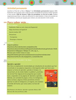 19
IIESPAÑOL
Actividad permanente
Localicen al final de su libro el Anexo 1 las Actividades permanentes (página 264).
Comenten con el grupo cuál o cuáles de estas actividades les gustaría realizar durante
el año escolar: Club de lectores, Taller de periodismo, La voz de la radio. Pueden
organizarse para llevar a cabo una diferente en cada bimestre; o bien, de acuerdo con
sus intereses, reunirse por equipos para realizar una sola durante el año escolar.
Para saber más…
ENCICLOMEDIA
•	 Audiotexto: Hasta no verte, Jesús mío (fragmento)
•	 Mapa electrónico de Español II
•	 Aula de medios: GAT
•	 Interactivos:
	  Crucigramas
	  Personajes e historias
INTERNET
Juego de palabras:
http://www.elhuevodechocolate.com/palabras.htm
http://www.educared.cl/educared/hojas/articulos/detallearticulo.jsp?articulo=10526
repositorio=56pagina=1idapr=27_243_esp_4__
Recursos para resolver tareas en casa:
http://ciberhabitat.gob.mx/escuela/alumnos/resenas/internet/index.html
http://www.facilita.ilce.edu.mx/papeleria_escolar/index.htm
BIBLIOTECAS ESCOLARES Y DE AULA
Aprende a aprender
Este libro es ampliamente recomendado por estudiantes de secundaria que han
encontrado en sus páginas respuestas a interrogantes sobre qué hacer para
mejorar su forma de aprender: ¿pierdes el tiempo o lo
encuentras?, ¿te da miedo hablar en público?, ¿controlas
tus nervios? Son algunas de las preguntas que se plan-
tean y responden en las páginas de Aprende a aprender.
Además, una variedad de juegos y retos a la inteligencia,
datos curiosos y algunos chistes permitirán al lector
ejercitar no sólo la inteligencia y el ingenio, sino también
el sentido del humor, que nunca sobra a la hora del
examen.
Rosa Romeral y Ana Moreno. Aprender a aprender. México: SEP/
Ediciones SM, Libros del Rincón, 2003.
ESPANOL II B1 S00.indd 19 6/12/07 3:37:40 PM
 