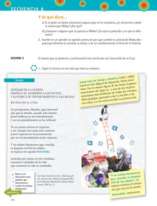 secuencia 8
208
Soneto
Y tú qué dices...
	 a)	Si al pedir un deseo estuvieran seguros que se les cumpliría, ¿se atreverían a pedir
el mismo que Midas? ¿Por qué?
	 b)	¿Conocen a alguien que se parezca a Midas? ¿En qué es parecido y en qué es dife-
rente?
5.	 Escribe en un párrafo tu opinión acerca de por qué cambió la actitud de Midas des-
pués que Dionisio le concede su deseo, y de su transformación al final de la historia.
El soneto que se presenta a continuación fue escrito por sor Juana Inés de la Cruz.
1.	 Sigan la lectura en voz alta que hará su maestro.
sesión 2
QUÉJASE DE LA SUERTE,
INSINÚA SU AVERSIÓN A LOS VICIOS,
Y JUSTIFICA SU DIVERTIMIENTO A LAS MUSAS
Sor Juana Inés de la Cruz
En perseguirme, Mundo, ¿qué interesas?
¿En qué te ofendo, cuando sólo intento
poner bellezas en mi entendimiento
y no mi entendimiento en las bellezas?
Yo no estimo tesoros ni riquezas;
y así, siempre me causa más contento
poner riquezas en mi pensamiento
que no mi pensamiento en las riquezas.
Y no estimo hermosura que, vencida,
es despojo civil de las edades,
ni riqueza me agrada fementida,
teniendo por mejor, en mis verdades,
consumir vanidades de la vida
que consumir la vida en vanidades.
Sor Juan Inés de la Cruz. Décimas, glo-
sas, sonetos, liras. México: Joaquín Mor-
tiz (Colección Ronda de Clásicos Mexi-
canos), 2002, p. 31.
Juana Inés de Asbaje y Ramírez (1651–1695),
nació en San Miguel de Nepantla. Poeta mexi-
cana. Fue la mayor figura de las letras hispano-
americanas del siglo xvii y una de las mujeres
mexicanas más brillantes de todos los tiempos.
Niña prodigio, aprendió a leer y escribir a los
tres años, y a los ocho escribió su primera loa.
“Y no estimo hermosura
que, vencida, es despojo
civil de las edades”: la
belleza termina al enveje-
cer, por eso no la estimo.
fementida: traicionera.
Busca en el
diccionario otras
palabras que
desconozcas y
escribe tus propias
definiciones.
BIBLIOTECA
ESPANOL II B3 S08.indd 208 6/4/07 4:37:39 PM
 