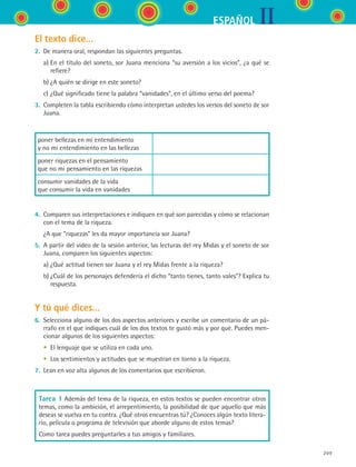 IIESPAÑOL
209
El texto dice...
2.	 De manera oral, respondan las siguientes preguntas.
	 a)	En el título del soneto, sor Juana menciona “su aversión a los vicios”, ¿a qué se
refiere?
	 b)	¿A quién se dirige en este soneto?
	 c)	¿Qué significado tiene la palabra “vanidades”, en el último verso del poema?
3.	 Completen la tabla escribiendo cómo interpretan ustedes los versos del soneto de sor
Juana.
poner bellezas en mi entendimiento	
y no mi entendimiento en las bellezas
poner riquezas en el pensamiento	
que no mi pensamiento en las riquezas
consumir vanidades de la vida	
que consumir la vida en vanidades
4.	 Comparen sus interpretaciones e indiquen en qué son parecidas y cómo se relacionan
con el tema de la riqueza.
	 ¿A que “riquezas” les da mayor importancia sor Juana?
5.	 A partir del video de la sesión anterior, las lecturas del rey Midas y el soneto de sor
Juana, comparen los siguientes aspectos:
	 a)	¿Qué actitud tienen sor Juana y el rey Midas frente a la riqueza?
	 b)	¿Cuál de los personajes defendería el dicho “tanto tienes, tanto vales”? Explica tu
respuesta.
Y tú qué dices...
6.	 Selecciona alguno de los dos aspectos anteriores y escribe un comentario de un pá-
rrafo en el que indiques cuál de los dos textos te gustó más y por qué. Puedes men-
cionar algunos de los siguientes aspectos:
	 •	 El lenguaje que se utiliza en cada uno.
	 •	 Los sentimientos y actitudes que se muestran en torno a la riqueza.
7.	 Lean en voz alta algunos de los comentarios que escribieron.
Tarea 1 Además del tema de la riqueza, en estos textos se pueden encontrar otros
temas, como la ambición, el arrepentimiento, la posibilidad de que aquello que más
deseas se vuelva en tu contra. ¿Qué otros encuentras tú? ¿Conoces algún texto litera-
rio, película o programa de televisión que aborde alguno de estos temas?
Como tarea puedes preguntarles a tus amigos y familiares.
ESPANOL II B3 S08.indd 209 6/4/07 4:37:40 PM
 