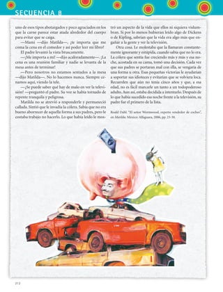 secuencia 8
212
uno de esos tipos abotargados y poco agraciados en los
que la carne parece estar atada alrededor del cuerpo
para evitar que se caiga.
—Mami —dijo Matilda—, ¿te importa que me
coma la cena en el comedor y así poder leer mi libro?
El padre levantó la vista bruscamente.
—¡Me importa a mí! —dijo acaloradamente—. ¡La
cena es una reunión familiar y nadie se levanta de la
mesa antes de terminar!
—Pero nosotros no estamos sentados a la mesa
—dijo Matilda—. No lo hacemos nunca. Siempre ce-
namos aquí, viendo la tele.
—¿Se puede saber qué hay de malo en ver la televi-
sión? —preguntó el padre. Su voz se había tornado de
repente tranquila y peligrosa.
Matilda no se atrevió a responderle y permaneció
callada. Sintió que le invadía la cólera. Sabía que no era
bueno aborrecer de aquella forma a sus padres, pero le
costaba trabajo no hacerlo. Lo que había leído le mos-
tró un aspecto de la vida que ellos ni siquiera vislum-
bran. Si por lo menos hubieran leído algo de Dickens
o de Kipling, sabrían que la vida era algo más que en-
gañar a la gente y ver la televisión.
Otra cosa. Le molestaba que la llamaran constante-
mente ignorante y estúpida, cuando sabía que no lo era.
La cólera que sentía fue creciendo más y más y esa no-
che, acostada en su cama, tomó una decisión. Cada vez
que sus padres se portaran mal con ella, se vengaría de
una forma u otra. Esas pequeñas victorias le ayudarían
a soportar sus idioteces y evitarían que se volviera loca.
Recuerden que aún no tenía cinco años y que, a esa
edad, no es fácil marcarle un tanto a un todopoderoso
adulto.Aun así, estaba decidida a intentarlo. Después de
lo que había sucedido esa noche frente a la televisión, su
padre fue el primero de la lista.
Roald Dahl. “El señor Wormwood, experto vendedor de coches”,
en Matilda. México: Alfaguara, 2006, pp. 23-30.
ESPANOL II B3 S08.indd 212 6/4/07 4:37:59 PM
 