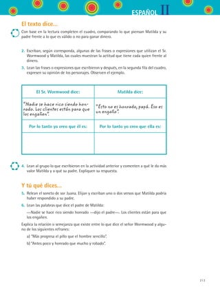 IIESPAÑOL
213
El texto dice...
Con base en la lectura completen el cuadro, comparando lo que piensan Matilda y su
padre frente a lo que es válido o no para ganar dinero.
2.	 Escriban, según corresponda, algunas de las frases o expresiones que utilizan el Sr.
Wormwood y Matilda, las cuales muestran la actitud que tiene cada quien frente al
dinero.
3.	 Lean las frases o expresiones que escribieron y después, en la segunda fila del cuadro,
expresen su opinión de los personajes. Observen el ejemplo.
El Sr. Wormwood dice: Matilda dice:
“Nadie se hace rico siendo hon-
rado. Los clientes están para que
los engañen”.
“Esto no es honrado, papá. Eso es
un engaño”.
Por lo tanto yo creo que él es: Por lo tanto yo creo que ella es:
4.	 Lean al grupo lo que escribieron en la actividad anterior y comenten a qué le da más
valor Matilda y a qué su padre. Expliquen su respuesta.
Y tú qué dices...
5.	 Relean el soneto de sor Juana. Elijan y escriban uno o dos versos que Matilda podría
haber respondido a su padre.
6.	 Lean las palabras que dice el padre de Matilda:
	­ —Nadie se hace rico siendo honrado —dijo el padre—. Los clientes están para que
los engañen.
Explica la relación o semejanza que existe entre lo que dice el señor Wormwood y algu-
no de los siguientes refranes:
	 a)	“Más progresa el pillo que el hombre sencillo”.
	 b)	“Antes poco y honrado que mucho y robado”.
ESPANOL II B3 S08.indd 213 6/4/07 4:38:00 PM
 