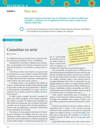 secuencia 8
214
Cuento (fragmento)
sesión 4 Para leer
Leerás para conocer personajes que se enfrentan a la vida con diferentes
actitudes, y continuar con el seguimiento del tema sobre el valor de las
riquezas materiales.
1.	 Lean el cuento “Canastitas en serie” de Bruno Traven. Durante la lectura, identifiquen
las actitudes de los personajes frente al trabajo y los negocios.
Canastitas en serie
Bruno Traven
En calidad de turista en viaje de recreo y descanso, lle-
gó a estas tierras de México Mr. E. L. Winthrop.
Abandonó las conocidas y trilladas rutas anuncia-
das y recomendadas a los visitantes extranjeros por las
agencias de turismo y se aventuró a conocer otras re-
giones.
Como hacen tantos otros viajeros, a los pocos días
de permanecía en estos rumbos ya tenía bien forjada
su opinión y, en su concepto, este extraño país salvaje
no había sido todavía bien explorado, misión gloriosa
sobre la tierra reservada a gente como él.
Y así llegó un día a un pueblecito del estado de
Oaxaca. Caminando por la polvorienta calle principal
en que nada se sabía acerca de pavimentos y drenaje y
en que las gentes se alumbraban con velas y ocotes, se
encontró con un indio sentado en cuclillas a la entra-
da de su jacal.
El indio estaba ocupado haciendo canastitas de
paja y otras fibras recogidas en los campos tropicales
que rodean el pueblo. El material que empleaba no
sólo estaba bien preparado, sino ricamente coloreado
con tintes que el artesano extraía de diversas plantas e
insectos por procedimientos conocidos únicamente
por los miembros de su familia.
El producto de esta pequeña industria no le basta-
ba para sostenerse. En realidad vivía de lo que cose-
chaba en su milpita: tres y media hectáreas de suelo no
muy fértil, cuyos rendimientos se obtenían después de
mucho sudor, trabajo y constantes preocupaciones so-
bre la oportunidad
de las lluvias y los ra-
yos solares. Hacía ca-
nastas cuando termi-
naba su quehacer en
la milpa, para aumentar sus pequeños ingresos.
Era un humilde campesino, pero la belleza de sus
canastitas ponían de manifiesto las dotes artísticas que
poseen casi todos estos indios. En cada una se admira-
ban los más bellos diseños de flores, mariposas, pája-
ros, ardillas, antílopes, tigres y una veintena más de
animales habitantes de la selva. Lo admirable era que
aquella sinfonía de colores no estaba pintada sobre la
canasta, era parte de ella, pues las fibras teñidas de di-
ferentes tonalidades estaban entretejidas tan hábil y
artísticamente, que los dibujos podían admirarse igual
en el interior que en el exterior de la cesta. […]
Cada canasta representaba para él alrededor de
quince o veinte horas de trabajo constante, sin incluir
el tiempo que empleaba para recoger el bejuco y las
otras fibras, prepararlas, extraer los colorantes y teñir-
las.
El precio que pedía por ellas era ochenta centavos,
equivalente más o menos a diez centavos moneda
americana. Pero raramente ocurría que el comprador
pagara los ochenta centavos, o sea los seis reales y me-
dio como el indio decía. El comprador en ciernes re-
gateaba, diciendo al indio que era un pecado pedir
tanto. […]
Aquel indio había hecho en su vida varios cientos
Bruno Traven (1890- 1969),
nace en Chicago y muere en la
ciudad de México. Fue un
escritor que reflejó en sus obras
un realismo mexicano profundo
y dramático, con un gran
sentido social y humano.
ESPANOL II B3 S08.indd 214 6/4/07 4:38:04 PM
 