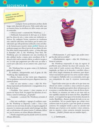 secuencia 8
216
cualquier forma podríamos probar; desde
luego, todo depende del precio. Debe usted saber que
en nuestra línea, la envoltura no debe costar más que
el contenido.
—Ofrezca usted —contestó Mr. Winthrop. […]
—Hablando francamente le diré que yo sé distin-
guir las obras de arte, y estas cestas son realmente ar-
tísticas. En cualquier forma, nosotros no vendemos
arte, usted lo sabe bien, sino dulces, por lo tanto, con-
siderando que sólo podremos utilizarla como envoltu-
ra de fantasía para nuestro mejor praliné francés, no
podemos pagar por ellas el precio de un objeto de arte.
Eso debe usted comprenderlo, señor... ¿Cómo dijo que
se llamaba? ¡Ah!, sí, Mr. Winthrop. Pues bien, Mr.
Winthrop, para mí solamente son una envoltura de
alta calidad, hecha a mano, pero envoltura al fin. Y
ahora le diré cuál es nuestra oferta, ya sabrá si acepta o
no. Lo más que pagaremos por ellas será un dólar y
cuarto por cada una y ni un centavo más. ¿Qué le pa-
rece?
Mr. Winthrop hizo un gesto como si le hubieran
golpeado la cabeza.
El confitero, interpretando mal el gesto de Mr.
Winthrop, dijo rápidamente:
—Bueno, bueno, no hay razón para disgustarse.
Tal vez podamos mejorarla un poco, digamos uno cin-
cuenta la pieza.
—Que sea uno setenta y cinco —dijo Mr. Win-
throp respirando profundamente y enjugándose el su-
dor de la frente.
—Vendidas. Uno setenta y cinco puestas en el
puerto de Nueva York. Yo pagaré los derechos al reci-
birlas y usted el embarque. ¿Aceptado?
—Aceptado —contestó Mr. Winthrop cerrando el
trato.
—Hay una condición —agregó el confitero cuan-
do Mr. Winthrop se disponía a salir—. Uno o dos
cientos no nos servirían de nada, ni siquiera pagaría el
anuncio. Lo menos que puede usted entregar son diez
mil, o mil docenas si le parece mejor.Y, además, deben
ser, por lo menos, en veinte dibujos diferentes.
—Puedo asegurarle que las puedo surtir en sesenta
dibujos diferentes.
—Perfectamente. Y ¿está seguro que podrá entre-
gar las diez mil en octubre?
—Absolutamente seguro —dijo Mr. Winthrop, y
firmó el contrato.
Mr. Winthrop emprendió el viaje de regreso al
pueblecito para obtener las doce mil canastas. Du-
rante todo el vuelo sostuvo una libreta en la mano
izquierda, un lápiz en la derecha y escribió cifras y
más cifras, largas columnas de números, para deter-
minar exactamente qué tan rico sería cuando realiza-
ra el negocio. Hablaba solo y se contestaba, tanto que
sus compañeros de viaje le creyeron trastornado.
[…]
“Aquel indio tonto que no sabe ni lo que tiene me
ofreció un ciento a sesenta y cinco centavos la pieza.
No le diré en seguida que quiero doce mil para que no
se avorace y conciba ideas raras y trate de elevar al pre-
cio. Bueno, ya veremos; un trato es un trato aún en
esta república dejada de la mano de Dios. ¡República!
¡hum!...y ni siquiera hay agua en los lavabos durante la
noche. República... Bueno, después de todo yo no soy
su presidente. Tal vez pueda lograr que rebaje cinco
centavos más en el precio y que éste quede en sesenta
centavos. De cualquier modo y para no calcular mal
diremos que el precio es de sesenta y cinco centavos,
esto es, sesenta y cinco centavos moneda mexicana.
Veamos... ¡Diablo! ¿Dónde está ese maldito lápiz?...
[…]. Continuará…
praliné: crema de
chocolate con avellana
o almendra.
ESPANOL II B3 S08.indd 216 6/4/07 4:38:15 PM
 