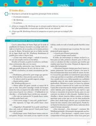 IIESPAÑOL
217
El texto dice...
2.	 Describan la actitud de los siguientes personajes frente al dinero.
	 •	 El artesano canastero
	 •	 Mr. Winthrop
	 •	 El confitero
3.	 ¿Cómo se imagina Mr. Winthrop que el artesano podría fabricar las doce mil canas-
tas? ¿Qué posibilidades o situaciones quedan fuera de sus cálculos?
4.	 ¿Creen que Mr. Winthrop ofrecerá al campesino un precio justo por su trabajo? ¿Por
qué?
Cuento (continuación de “Canastitas en serie”)
Con la cabeza llena de humo llegó por la tarde al
pueblecito de Oaxaca. Encontró a su amigo indio sen-
tado en el pórtico de su jacalito, en la misma postura
en que lo dejara. Tal parecía que no se había movido
de su lugar desde que Mr. Winthrop abandonara el
pueblo para volver a Nueva York.
—¿Cómo está usted, amigo? —saludó el america-
no con una amplia sonrisa en los labios.
El indio se levantó, se quitó el sombrero e inclinán-
dose cortésmente, dijo con voz suave:
—Bienvenido, patroncito, muy buenas tardes, ya
sabe que puede disponer de mí y de ésta su casa.
Volvió a inclinarse y se sentó, excusándose por ha-
cerlo:
—Perdóneme, patroncito, pero tengo que aprove-
char la luz del día y muy pronto caerá la noche.
—Yo ofrecer usted un grande negocio, amigo.
—Buena noticia, señor.
Mr. Winthrop dijo para sí:
—Ahora saltará de gusto cuando se entere de lo
que se trata. Este pobre mendigo vestido de harapos
jamás ha visto, ni siquiera ha oído, hablar de tanto di-
nero como el que le voy a ofrecer. —Y hablando en voz
alta dijo—: ¿Usted poder hacer mil de esas canastas?
—¿Por qué no, patroncito? Si puedo hacer veinte,
también podré hacer mil.
—Tiene razón, amigo. Y cinco mil, ¿poder hacer?
—Por supuesto. Si hago mil, podré hacer cinco
mil.
—¡Magnífico! ¡Wonderful! Si yo pedir usted hacer
doce mil, ¿cuál ser último precio? Usted poder hacer
doce mil, ¿verdad?
—Desde luego, señor. Podré hacer tantas como us-
ted quiera. Porque, verá usted, yo soy experto en este
trabajo, nadie en todo el estado puede hacerlas como
yo.
—Eso es exactamente que yo pensar. Por eso venir
proponerle gran negocio.
—Gracias por el honor, patroncito.
—¿Cuánto tiempo usted tardar?
El indio, sin interrumpir su trabajo, inclinó la ca-
beza para un lado, primero; después, para el otro, tal
como si calculara los días o semanas que tendría que
emplear para hacer las cestas. Después de algunos mi-
nutos dijo lentamente:
—Necesitaré bastante tiempo para hacer tantas ca-
nastas, patroncito. Verá usted, el petate y las otras fi-
bras necesitan estar bien secas antes de usarse. En tan-
to se secan hay que darles un tratamiento especial para
evitar que pierdan su suavidad, su flexibilidad y brillo.
Aun cuando estén secas, deben guardar sus cualidades
naturales, pues de otro modo parecerían muertas y
quebradizas. Mientras se secan, yo busco las plantas,
raíces, cortezas e insectos de los cuales saco los tintes.
Y para ello se necesita mucho tiempo también, créame
usted. Además, para recogerlas hay que esperar a que
la luna se encuentre en posición buena, pues en caso
contrario no darán el color deseado. También las co-
chinillas y demás insectos deben reunirse en tiempo
oportuno para evitar que en vez de tinte produzcan
polvo. Pero, desde luego, jefecito, que yo puedo hacer
tantas de estas canastas como usted quiera. Puedo ha-
cer hasta tres docenas si usted lo desea, nada más déme
usted el tiempo necesario.
–¿Tres docenas?... ¿Tres docenas? —exclamó Mr.
Winthrop gritando y levantando desesperado sus bra-
zos al cielo—. ¿Tres docenas? —repitió, como si para
comprender tuviera que decirlo varias veces, pues por
ESPANOL II B3 S08.indd 217 6/4/07 4:38:25 PM
 