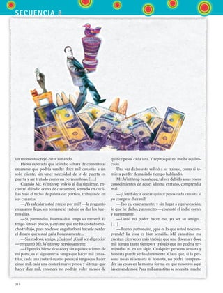 secuencia 8
218
un momento creyó estar soñando.
Había esperado que le indio saltara de contento al
enterarse que podría vender doce mil canastas a un
solo cliente, sin tener necesidad de ir de puerta en
puerta y ser tratado como un perro roñoso. […]
Cuando Mr. Winthrop volvió al día siguiente, en-
contró al indio como de costumbre, sentado en cucli-
llas bajo el techo de palma del pórtico, trabajando en
sus canastas.
—¿Ya calcular usted precio por mil? —le preguntó
en cuanto llegó, sin tomarse el trabajo de dar los bue-
nos días.
—Sí, patroncito. Buenos días tenga su merced. Ya
tengo listo el precio, y créame que me ha costado mu-
cho trabajo, pues no deseo engañarlo ni hacerle perder
el dinero que usted gana honestamente...
—Sin rodeos, amigo. ¿Cuánto? ¿Cuál ser el precio?
—preguntó Mr. Winthrop nerviosamente.
—El precio, bien calculado y sin equivocaciones de
mi parte, es el siguiente: si tengo que hacer mil canas-
titas, cada una costará cuatro pesos; si tengo que hacer
cinco mil, cada una costará nueve pesos, y si tengo que
hacer diez mil, entonces no podrán valer menos de
quince pesos cada una. Y repito que no me he equivo-
cado.
Una vez dicho esto volvió a su trabajo, como si te-
miera perder demasiado tiempo hablando.
Mr.Winthrop pensó que, tal vez debido a sus pocos
conocimientos de aquel idioma extraño, comprendía
mal.
—¿Usted decir costar quince pesos cada canasta si
yo comprar diez mil?
—Eso es, exactamente, y sin lugar a equivocación,
lo que he dicho, patroncito —contestó el indio cortés
y suavemente.
—Usted no poder hacer eso, yo ser su amigo...
[…]
—Bueno, patroncito, ¿qué es lo que usted no com-
prende? La cosa es bien sencilla. Mil canastitas me
cuestan cien veces más trabajo que una docena y doce
mil toman tanto tiempo y trabajo que no podría ter-
minarlas ni en un siglo. Cualquier persona sensata y
honesta puede verlo claramente. Claro que, si la per-
sona no es ni sensata ni honesta, no podrá compren-
der las cosas en la misma forma en que nosotros aquí
las entendemos. Para mil canastitas se necesita mucho
ESPANOL II B3 S08.indd 218 6/4/07 4:38:30 PM
 