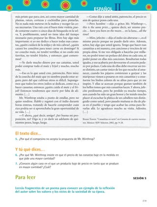 IIESPAÑOL
219
más petate que para cien, así como mayor cantidad de
plantas, raíces, cortezas y cochinillas para pintarlas.
No es nada más meterse en la maleza y recoger las co-
sas necesarias. Una raíz con el buen tinte violeta, pue-
de costarme cuatro o cinco días de búsqueda en la sel-
va. Y, posiblemente, usted no tiene idea del tiempo
necesario para preparar las fibras. Pero hay algo más
importante: si yo me dedico a hacer todas esas canas-
tas, ¿quién cuidará de la milpa y de mis cabras?, ¿quién
cazará los conejitos para tener carne en domingo? Si
no cosecho maíz, no tendré tortillas; si no cuido mis
tierritas, no tendré frijoles, y entonces ¿qué comere-
mos?
—Yo darle mucho dinero por sus canastas, usted
poder comprar todo el maíz y frijol y mucho, mucho
más.
—Eso es lo que usted cree, patroncito. Pero mire:
de la cosecha del maíz que yo siembro puedo estar se-
guro, pero del que cultivan otros es difícil. Suponga-
mos que todos los otros indios se dedican, como yo, a
hacer canastas; entonces ¿quién cuida el maíz y el fri-
jol? Entonces tendremos que morir por falta de ali-
mento. […]
Mr. Winthrop estaba a punto de estallar, pero no
quiso rendirse. Habló y regateó con el indio durante
horas enteras, tratando de hacerle comprender cuán
rico podría ser si aprovechaba la gran oportunidad de
su vida. […]
—Y ahora, ¿qué decir, amigo? ¿Ser buena mi pro-
posición, no? Diga sí, y yo darle un adelanto de qui-
nientos pesos, luego, luego.
—Como dije a usted antes, patroncito, el precio es
aún de quince pesos cada una.
—Pero hombre —dijo a gritos Mr. Winthrop—,
this is the same price..., quiero decir, ser mismo pre-
cio… have you been on the moon… en la luna... all the
time?
—Mire, jefecito —dijo el indio sin alterarse—, es el
mismo precio porque no puedo darle otro. Además,
señor, hay algo que usted ignora. Tengo que hacer esas
canastitas a mi manera, con canciones y trocitos de mi
propia alma. Si me veo obligado a hacerlas por milla-
res, no podré tener un pedazo del alma en cada una, ni
podré poner en ellas mis canciones. Resultarían todas
iguales, y eso acabaría por devorarme el corazón peda-
zo por pedazo. Cada una de ellas debe encerrar un tro-
zo distinto, un cantar único de los que escucho al ama-
necer, cuando los pájaros comienzan a gorjear y las
mariposas vienen a posarse en mis canastitas y a ense-
ñarme los lindos colores de su alitas para que yo me
inspire. Y ellas se acercan porque gustan también de
los bellos tonos que mis canastitas lucen.Y ahora, jefe-
cito perdóneme, pero he perdido ya mucho tiempo,
aun cuando ha sido un gran honor y he tenido mucho
placer al escuchar la plática de un caballero tan distin-
guido como usted, pero pasado mañana es día de pla-
za en el pueblo y tengo que acabar las cestas para lle-
varlas allá. Le agradezco mucho su visita. Adiosito.
[…]
Bruno Traven.“Canastitas en serie”, en Canasta de cuentos mexica-
nos. México: SEP/ Selector, 2002, pp. 9-28.
El texto dice...
5.	 ¿Por qué el campesino no acepta la propuesta de Mr. Winthrop?
Y tú qué dices…
6.	 ¿Por qué Mr. Winthrop insiste en que el precio de las canastas baje en la medida en
que pide una mayor cantidad?
7.	 ¿Conoces algún caso en el que un producto baje de precio en tanto que se produce
en mayor cantidad? ¿Cuál?
Para leer
Leerás fragmentos de un poema para conocer un ejemplo de la reflexión
del autor sobre los valores y los vicios de la sociedad de su época.
sesión 5
ESPANOL II B3 S08.indd 219 6/4/07 4:38:39 PM
 