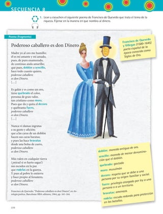 secuencia 8
220
1.	 Lean y escuchen el siguiente poema de Francisco de Quevedo que trata el tema de la
riqueza. Fíjense en la manera en que nombra al dinero.
Poema (fragmento)
Poderoso caballero es don Dinero
Madre yo al oro me humillo;
él es mi amante y mi amado,
pues, de puro enamorado,
de continuo anda amarillo;
que pues, doblón o sencillo,
hace todo cuanto quiero,
poderoso caballero
es don Dinero.
[…]
Es galán y es como un oro,
tiene quebrado el color,
persona de gran valor,
tan cristiano como moro.
Pues que da y quita el decoro
y quebranta fuero,
poderoso caballero
es don Dinero.
[…]
Nunca vi damas ingratas
a su gusto y afición;
que a las caras de un doblón
hacen sus caras baratas;
y pues las hace bravatas
desde una bolsa de cuero,
poderoso caballero
es don Dinero.
Más valen en cualquier tierra
(¡mirad si es harto sagaz!)
sus escudos en la paz
que rodelas en la guerra.
Y pues al pobre le entierra
y hace propio al forastero,
poderoso caballero
es don Dinero.
Francisco de Quevedo.“Poderoso caballero es don Dinero”, en An-
tología poética. Barcelona: RBA editores, 1964, pp. 161-164.
doblón: moneda antigua de oro.
sencillo: moneda de menor denomina-
ción que el doblón.
quebrado: gastado
moro: musulmán
decoro: respeto que se debe a una
persona por su origen familiar y social.
fuero: privilegio otorgado por ley a una
persona o a un territorio.
bravatas: amenaza.
rodela: escudo redondo para protección
en las batallas.
Francisco de Quevedo
y Villegas (1580-1645)
poeta español de la
época conocida como
Siglos de Oro.
ESPANOL II B3 S08.indd 220 6/4/07 4:38:44 PM
 