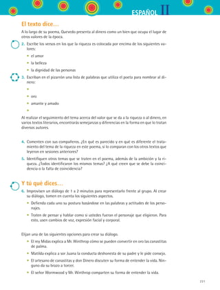 IIESPAÑOL
221
El texto dice…
A lo largo de su poema, Quevedo presenta al dinero como un bien que ocupa el lugar de
otros valores de la época.
2.	 Escribe los versos en los que la riqueza es colocada por encima de los siguientes va-
lores:
	 •	 el amor
	 •	 la belleza
	 •	 la dignidad de las personas
3.	 Escriban en el pizarrón una lista de palabras que utiliza el poeta para nombrar al di-
nero:
	 •
	 •	 oro
	 •	 amante y amado
	 •
Al realizar el seguimiento del tema acerca del valor que se da a la riqueza o al dinero, en
varios textos literarios, encontrarás semejanzas y diferencias en la forma en que lo tratan
diversos autores.
4.	 Comenten con sus compañeros. ¿En qué es parecido y en qué es diferente el trata-
miento del tema de la riqueza en este poema, si lo comparan con los otros textos que
leyeron en sesiones anteriores?
5.	 Identifiquen otros temas que se traten en el poema, además de la ambición y la ri-
queza. ¿Todos identificaron los mismos temas? ¿A qué creen que se debe la coinci-
dencia o la falta de coincidencia?
Y tú qué dices…
6.	 Improvisen un diálogo de 1 a 2 minutos para representarlo frente al grupo. Al crear
su diálogo, tomen en cuenta los siguientes aspectos.
	 •	 Defienda cada uno su postura basándose en las palabras y actitudes de los perso-
najes.
	 •	 Traten de pensar y hablar como si ustedes fueran el personaje que eligieron. Para
esto, usen cambios de voz, expresión facial y corporal.
Elijan una de las siguientes opciones para crear su diálogo.
	 •	 El rey Midas explica a Mr. Winthrop cómo se pueden convertir en oro las canastitas
de palma.
	 •	 Matilda explica a sor Juana la conducta deshonesta de su padre y le pide consejo.
	 •	 El artesano de canastitas y don Dinero discuten su forma de entender la vida. Nin-
guno da su brazo a torcer.
	 •	 El señor Wormwood y Mr. Winthrop comparten su forma de entender la vida.
ESPANOL II B3 S08.indd 221 6/4/07 4:38:45 PM
 