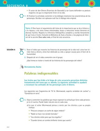 secuencia 8
222
	 •	 El autor de don Dinero (Francisco de Quevedo) y sor Juana defienden su postura
respecto a lo que es importante tener en la vida.
7.	 Al finalizar la actividad, comenten si los diálogos mostraron las características de los
personajes. Decidan con aplausos cuál fue el diálogo más original.
Tarea 2 Para hacer el seguimiento del tema de la importancia que se da al dinero y
a la riqueza, y de otros temas relacionados, busca y selecciona textos literarios en
diversas fuentes. Registra la referencia bibliográfica completa y escribe brevemente
de qué trata el texto. Consulta la Biblioteca de Aula o Escolar, o las páginas de Inter-
net de la sección Para saber más, al final de esta secuencia.
1.	 Vean el video que muestra las historias de personajes de la vida real: unos han te-
nido fama y dinero, otros han dedicado su vida a apoyar causas para el bien de la
humanidad.
2.	 Después de ver el video comenten con el grupo:
	 ¿Qué temas se tratan a través de las historias de los personajes del video?
Herramienta Anota
Palabras indispensables
Los textos que has leído a lo largo de esta secuencia presentan distintos
tratamientos del tema que se aborda. La siguiente actividad te ayudará
a reconocer las actitudes de los personajes ante el dinero.
Los siguientes son fragmentos de “El Sr. Wormwood, experto vendedor de coches” y
“Canastitas en serie”.
3.	 Elijan y comenten las palabras que mejor expresen la actitud que tiene cada persona-
je en el cuento. Puede haber más de una en cada caso.
	 a)	Lo que el señor Wormwood piensa y siente por los clientes y por su propio
trabajo:
	 	 •	 “Procuro comprar un coche de algún imbécil.”
	 	 •	 “Nadie se hace rico siendo honrado.”
	 	 •	 “Los clientes están para que los engañen.”
	 	 •	 “Cuando tienes un cerebro brillante tienes que usarlo.”
sesión 6
ESPANOL II B3 S08.indd 222 6/4/07 4:38:45 PM
 