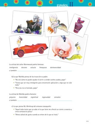 IIESPAÑOL
223
La actitud del señor Wormwood podría llamarse:
inteligencia   descaro   astucia   franqueza   deshonestidad
o también:
	 b)	Lo que Matilda piensa de los trucos de su padre:
	 	 •	 “No veo cómo te puede ayudar el serrín a vender coches usados, papá.”
	 	 •	 “Tienes que ser muy inteligente para encontrarle aplicación a algo que no vale
nada.”
	 	 •	 “Pero eso no es honrado, papá.”
La actitud de Matilda podría llamarse:
prejuicio   honestidad   ingratitud    ingenuidad    sensatez
o también:
	 c)	Lo que piensa Mr. Winthrop del artesano oaxaqueño:
	 	 •	 “Aquel indio tonto que no sabe ni lo que tiene me ofreció un ciento a sesenta y
cinco centavos la pieza.”
	 	 •	 “Ahora saltará de gusto cuando se entere de lo que se trata.”
ESPANOL II B3 S08.indd 223 6/4/07 4:38:50 PM
 