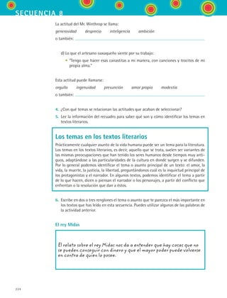 secuencia 8
224
La actitud del Mr. Winthrop se llama:
generosidad   desprecio   inteligencia   ambición
o también:
	 d)	Lo que el artesano oaxaqueño siente por su trabajo:
	 	 •	 “Tengo que hacer esas canastitas a mi manera, con canciones y trocitos de mi
propia alma.”
Esta actitud puede llamarse:
orgullo   ingenuidad   presunción   amor propio   modestia
o también:
4.	 ¿Con qué temas se relacionan las actitudes que acaban de seleccionar?
5.	 Lee la información del recuadro para saber qué son y cómo identificar los temas en
textos literarios.
Los temas en los textos literarios
Prácticamente cualquier asunto de la vida humana puede ser un tema para la literatura.
Los temas en los textos literarios, es decir, aquello que se trata, suelen ser variantes de
las mismas preocupaciones que han tenido los seres humanos desde tiempos muy anti-
guos, adaptándose a las particularidades de la cultura en donde surgen y se difunden.
Por lo general podemos identificar el tema o asunto principal de un texto: el amor, la
vida, la muerte, la justicia, la libertad, preguntándonos cuál es la inquietud principal de
los protagonistas y el narrador. En algunos textos, podemos identificar el tema a partir
de lo que hacen, dicen o piensan el narrador o los personajes, a partir del conflicto que
enfrentan o la resolución que dan a éstos.
6.	 Escribe en dos o tres renglones el tema o asunto que te parezca el más importante en
los textos que has leído en esta secuencia. Puedes utilizar algunas de las palabras de
la actividad anterior.
El rey Midas
El relato sobre el rey Midas nos da a entender que hay cosas que no
se pueden conseguir con dinero y que el mayor poder puede volverse
en contra de quien lo posee.
ESPANOL II B3 S08.indd 224 6/4/07 4:38:50 PM
 