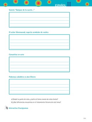 IIESPAÑOL
225
Soneto “Quéjase de la suerte…”
El señor Wormwood, experto vendedor de coches
Canastitas en serie
Poderoso caballero es don Dinero
	 a)	Desde tu punto de vista, ¿cuál es el tema común de estos textos?
	 b)	¿Qué diferencias encuentras en el tratamiento literario de este tema?
Interactivo Crucigramas
ESPANOL II B3 S08.indd 225 6/4/07 4:38:50 PM
 