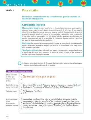 secuencia 8
226
Texto modelo: Comentario literario
Para escribir
Escribirás un comentario sobre los textos literarios que leíste durante las
sesiones de esta secuencia.
Comentario literario
El comentario literario es un texto breve en el que el autor comenta sus impresiones
sobre un tema o aspecto que le parece importante a partir de la lectura de una o varias
obras literarias (cuento, novela, poema u obra de teatro). El comentarista describe y
analiza brevemente las obras y aporta su interpretación y valoración sobre tratamiento,
tema, autor y obras relacionadas. Las facetas que pueden abordarse en el comentario
pueden variar, dependiendo de la necesidad de comunicar algunos aspectos específicos
del texto; te sugerimos incluir los siguientes:
Contenido. Los temas relacionados con los textos que se comentan, la forma en que los
autores desarrollan las ideas, el lenguaje que utilizan, la interrelación entre los persona-
jes o las ideas expresadas.
Significado del texto. Esta es la parte que aporta el comentarista para profundizar en
el significado del texto, pues comparte su punto de vista y el impacto que le causó la
lectura, explicando sus propias razones.
1.	 Lean el comentario literario de Georgina Martínez, quien seleccionó una fábula y un
cuento para relacionar el tema de la vanidad.
sesión 7
Querer ser algo que no se es
Comentario literario de “La rana que quería ser una rana auténtica”,
de Augusto Monterroso y “El collar”, de Guy de Maupassant.
Por Georgina Martínez
2º B
La vanidad puede acabar con la posibilidad de disfrutar la vida
plenamente, como les sucedió a “La rana que quería ser una rana
auténtica”, de la fábula del escritor guatemalteco Augusto Monte-
rroso y a Matilde Loisel, del cuento “El collar”, del francés Guy de
Maupassant.
Título: contiene
el tema que
relaciona los
textos
Subtítulo: textos
que se comentan
Autora y grupo
Presentación del
tema
Información
sobre los autores
ESPANOL II B3 S08.indd 226 6/4/07 4:38:50 PM
 