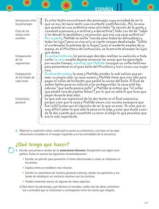 IIESPAÑOL
227
2.	 Observen y comenten cómo construyó la autora su comentario, con base en las espe-
cificaciones incluidas en el margen izquierdo y en las actividades de la secuencia.
¿Qué tengo que hacer?
3.	 Escribe una primera versión de tu comentario literario. Compártelo con algún com-
pañero. Toma en cuenta las siguientes recomendaciones:
	 	 •	 Escribe un párrafo para presentar el tema seleccionado y cómo se relaciona en
los textos.
	 	 •	 Explica cómo se establece esta relación.
	 	 •	 Escribe tu comentario de manera personal y directa, dando tus opiniones y tra-
tando de establecer un contacto emotivo con tus lectores.
	 	 •	 Puedes comentar acerca de algunos de estos aspectos:
	 a)	Qué dicen los personajes, qué destaca el narrador, cuáles son las ideas, sentimien-
tos o actitudes que se relacionan o contraponen entre los textos que elegiste.
En estos textos encontramos dos personajes cuya ansiedad de ser lo
que no son, les hace sentir una constante insatisfacción. Así, la rana
que quería ser una auténtica rana solicitaba “la opinión de la gente, y
comenzó a peinarse y a vestirse y a desvestirse”, todo con tal de “saber
si los demás la aprobaban y reconocían que era una rana auténtica.”
Por su parte, Matilde se sentía “nacida para todas las delicadezas y
todos los lujos”, pero no vive así y se siente siempre desdichada. “Sufría
al contemplar la pobreza de su hogar”, pues el modesto empleo de su
esposo, en el Ministerio de Instrucción, no le permite alcanzar los lujos
que desea.
En ambas historias, los personajes deciden realizar su ambición a toda
costa: la rana acepta dejarse arrancar las ancas que ha ejercitado
por mucho tiempo; mientras que Matilde consigue un collar bellísimo
para presentarse en el gran baile del Ministerio y lucir como una mujer
rica.
Finalmente ambas, la rana y Matilde, pierden lo más valioso que po-
seen: su propia vida. La rana muere y Matilde tiene que vivir sólo para
pagar el collar de brillantes que perdió la noche del baile. El final de
ambos textos pone en ridículo a los protagonistas: la rana está tan
sabrosa “que hasta parece pollo” y Matilde se entera que “el collar
que perdió ¡era de piedras falsas!”, por lo que no valía lo que tuvo que
pagar durante diez años.
Lo que más me impresionó de los dos textos es el final sorpresivo,
porque creo que la rana y Matilde vieron con mucha amargura que
fue inútil luchar por el capricho de ser lo que no eran. Yo creo que es
muy difícil saber lo que vale la pena en la vida, y creo que duele cuan-
do te das cuenta que cometiste un error al elegir lo que pensabas que
era lo más importante.
Semejanzas entre
los personajes
Citas de los
textos entre
comillas
Comparación 	
de los
argumentos
Comparación 	
de los finales de
cada texto
Comentario
personal
ESPANOL II B3 S08.indd 227 6/4/07 4:38:51 PM
 