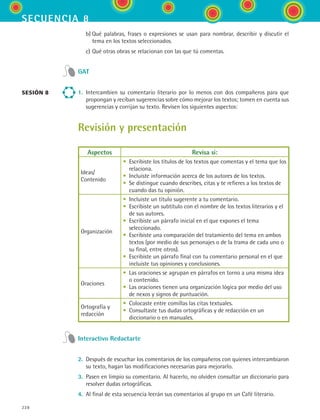 secuencia 8
228
	 b)	Qué palabras, frases o expresiones se usan para nombrar, describir y discutir el
tema en los textos seleccionados.
	 c)	Qué otras obras se relacionan con las que tú comentas.
GAT
1.	 Intercambien su comentario literario por lo menos con dos compañeros para que
propongan y reciban sugerencias sobre cómo mejorar los textos; tomen en cuenta sus
sugerencias y corrijan su texto. Revisen los siguientes aspectos:
Revisión y presentación
Aspectos Revisa si:
Ideas/
Contenido
• Escribiste los títulos de los textos que comentas y el tema que los
relaciona.
• Incluiste información acerca de los autores de los textos.
• Se distingue cuando describes, citas y te refieres a los textos de
cuando das tu opinión.
Organización
• Incluiste un título sugerente a tu comentario.
• Escribiste un subtítulo con el nombre de los textos literarios y el
de sus autores.
• Escribiste un párrafo inicial en el que expones el tema
seleccionado.
• Escribiste una comparación del tratamiento del tema en ambos
textos (por medio de sus personajes o de la trama de cada uno o
su final, entre otros).
• Escribiste un párrafo final con tu comentario personal en el que
incluiste tus opiniones y conclusiones.
Oraciones
• Las oraciones se agrupan en párrafos en torno a una misma idea
o contenido.
• Las oraciones tienen una organización lógica por medio del uso
de nexos y signos de puntuación.
Ortografía y
redacción
• Colocaste entre comillas las citas textuales.
• Consultaste tus dudas ortográficas y de redacción en un
diccionario o en manuales.
Interactivo Redactarte
2.	 Después de escuchar los comentarios de los compañeros con quienes intercambiaron
su texto, hagan las modificaciones necesarias para mejorarlo.
3.	 Pasen en limpio su comentario. Al hacerlo, no olviden consultar un diccionario para
resolver dudas ortográficas.
4.	 Al final de esta secuencia leerán sus comentarios al grupo en un Café literario.
sesión 8
ESPANOL II B3 S08.indd 228 6/4/07 4:38:51 PM
 