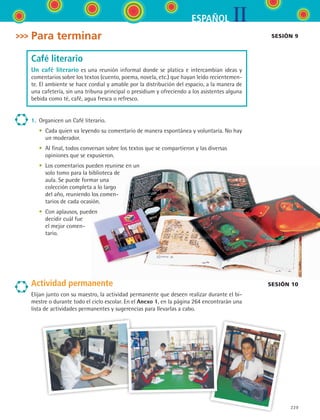 IIESPAÑOL
229
Para terminar
Café literario
Un café literario es una reunión informal donde se platica e intercambian ideas y
comentarios sobre los textos (cuento, poema, novela, etc.) que hayan leído recientemen-
te. El ambiente se hace cordial y amable por la distribución del espacio, a la manera de
una cafetería, sin una tribuna principal o presidium y ofreciendo a los asistentes alguna
bebida como té, café, agua fresca o refresco.
1.	 Organicen un Café literario.
	 •	 Cada quien va leyendo su comentario de manera espontánea y voluntaria. No hay
un moderador.
	 •	 Al final, todos conversan sobre los textos que se compartieron y las diversas
opiniones que se expusieron.
	 •	 Los comentarios pueden reunirse en un
solo tomo para la biblioteca de
aula. Se puede formar una
colección completa a lo largo
del año, reuniendo los comen-
tarios de cada ocasión.
	 •	 Con aplausos, pueden
decidir cuál fue
el mejor comen-
tario.
Actividad permanente
Elijan junto con su maestro, la actividad permanente que deseen realizar durante el bi-
mestre o durante todo el ciclo escolar. En el Anexo 1, en la página 264 encontrarán una
lista de actividades permanentes y sugerencias para llevarlas a cabo.
sesión 9
sesión 10
ESPANOL II B3 S08.indd 229 6/4/07 4:38:56 PM
 