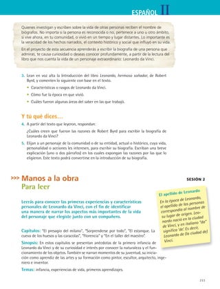 IIESPAÑOL
233
Quienes investigan y escriben sobre la vida de otras personas reciben el nombre de
biógrafos. No importa si la persona es reconocida o no, pertenece a uno u otro ámbito,
si vive ahora, en tu comunidad, o vivió en un tiempo y lugar distantes. Lo importante es
la veracidad de los hechos narrados, el contexto histórico y social que influyó en su vida.
En el proyecto de esta secuencia aprenderás a escribir la biografía de una persona que
admiras, te causa curiosidad o deseas conocer profundamente, a partir de la lectura del
libro que nos cuenta la vida de un personaje extraordinario: Leonardo da Vinci.
3.	 Lean en voz alta la Introducción del libro Leonardo, hermoso soñador, de Robert
Byrd, y comenten lo siguiente con base en el texto.
	 •	 Características o rasgos de Leonardo da Vinci.
	 •	 Cómo fue la época en que vivió.
	 •	 Cuáles fueron algunas áreas del saber en las que trabajó.
Y tú qué dices…
4.	 A partir del texto que leyeron, respondan:
	 ¿Cuáles creen que fueron las razones de Robert Byrd para escribir la biografía de
Leonardo da Vinci?
5.	 Elijan a un personaje de la comunidad o de su entidad, actual o histórico, cuya vida,
personalidad o acciones les interesen, para escribir su biografía. Escriban una breve
explicación (uno o dos párrafos) en los cuales expongan las razones por las que lo
eligieron. Este texto podrá convertirse en la introducción de su biografía.
Manos a la obra
Para leer
Leerás para conocer las primeras experiencias y características
personales de Leonardo da Vinci, con el fin de identificar
una manera de narrar los aspectos más importantes de la vida
del personaje que elegiste junto con un compañero.
Capítulos: “El presagio del milano”, “Sorprenderse por todo”, “El estanque. La
cueva de los huesos y las caracolas”, “Florencia” y “En el taller del maestro”.
Sinopsis: En estos capítulos se presentan anécdotas de la primera infancia de
Leonardo da Vinci y de su curiosidad e interés por conocer la naturaleza y el fun-
cionamiento de los objetos. También se narran momentos de su juventud, su inicia-
ción como aprendiz de las artes y su formación como pintor, escultor, arquitecto, inge-
niero e inventor.
Temas: infancia, experiencias de vida, primeros aprendizajes.
sesión 2
El apellido de Leonardo
En la época de Leonardo,
el apellido de las personas
correspondía al nombre de
su lugar de origen. Leo-
nardo nació en la ciudad
de Vinci, y en italiano “da”
significa ‘de’. Es decir,
Leonardo de (la ciudad de)
Vinci.
ESPANOL II B3 S09.indd 233 6/11/07 9:12:53 PM
 