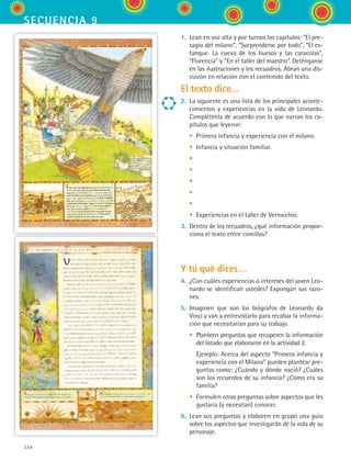 234
secuencia 9
1.	 Lean en voz alta y por turnos los capítulos: “El pre-
sagio del milano”, “Sorprenderse por todo”, “El es-
tanque. La cueva de los huesos y las caracolas”,
“Florencia” y “En el taller del maestro”. Deténganse
en las ilustraciones y los recuadros. Abran una dis-
cusión en relación con el contenido del texto.
El texto dice...
2.	 La siguiente es una lista de los principales aconte-
cimientos y experiencias en la vida de Leonardo.
Complétenla de acuerdo con lo que narran los ca-
pítulos que leyeron:
	 •	 Primera infancia y experiencia con el milano.
	 •	 Infancia y situación familiar.
	 •	
	 •	
	 •	
	 •	
	 •	
	 •	 Experiencias en el taller de Verrocchio.
3.	 Dentro de los recuadros, ¿qué información propor-
ciona el texto entre comillas?
Y tú qué dices…
4.	 ¿Con cuáles experiencias o intereses del joven Leo-
nardo se identifican ustedes? Expongan sus razo-
nes.
5.	 Imaginen que son los biógrafos de Leonardo da
Vinci y van a entrevistarlo para recabar la informa-
ción que necesitarían para su trabajo.
	 •	 Planteen preguntas que recuperen la información
del listado que elaboraron en la actividad 2.
	 	 Ejemplo: Acerca del aspecto “Primera infancia y
experiencia con el Milano” pueden plantear pre-
guntas como: ¿Cuándo y dónde nació? ¿Cuáles
son los recuerdos de su infancia? ¿Cómo era su
familia?
	 •	 Formulen otras preguntas sobre aspectos que les
gustaría (y necesitan) conocer.
6.	 Lean sus preguntas y elaboren en grupo una guía
sobre los aspectos que investigarán de la vida de su
personaje.
ESPANOL II B3 S09.indd 234 6/11/07 9:12:57 PM
 
