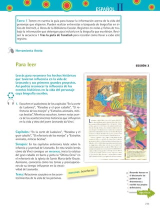 IIESPAÑOL
235
Tarea 1 Tomen en cuenta la guía para buscar la información acerca de la vida del
personaje que eligieron. Pueden realizar entrevistas o búsqueda de biografías en si-
tios de Internet, o libros de la Biblioteca Escolar. Registren en notas y fichas de tra-
bajo la información que obtengan para incluirla en la biografía que escribirán. Revi-
sen la secuencia 1 Tras la pista de Tonatiuh para recordar cómo llevar a cabo este
registro.
Herramienta Anota
sesión 3Para leer
Leerás para reconocer los hechos históricos
que tuvieron influencia en la vida de
Leonardo y sus primeros grandes proyectos.
Así podrás reconocer la influencia de los
eventos históricos en la vida del personaje
cuya biografía escribes.
1.	 Escuchen el audiotexto de los capítulos “En la corte
de Ludovico”, “Paradiso y el gran caballo”, “El re-
fectorio de los monjes” y “Extraños animales, míti-
cas bestias”. Mientras escuchan, tomen notas acer-
ca de los acontecimientos históricos que influyeron
en la vida y obra del joven Leonardo da Vinci.
Capítulos: “En la corte de Ludovico”, “Paradiso y el
gran caballo”, “El refectorio de los monjes” y “Extraños
animales, míticas bestias”.
Sinopsis: En los capítulos anteriores leíste sobre la
infancia y juventud de Leonardo. En esta sesión leerás
cómo da Vinci consigue un mecenas, inicia la estatua
del gran caballo en barro y pinta la “Última Cena” en
el refectorio de la iglesia de Sante Maria delle Grazie.
Asimismo, conocerás cómo los temas y preocupacio-
nes de su tiempo influyeron en la creati-
vidad de Leonardo.
Tema: Relaciones causales en los acon-
tecimientos de la vida de las personas.
mecenas: benefactor.
Recuerda buscar en
el diccionario las
palabras que
desconozcas y
escribir tus propias
definiciones.
BIBLIOTECA
ESPANOL II B3 S09.indd 235 6/11/07 9:13:00 PM
 