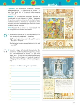 IIESPAÑOL
237
Capítulos: “Los fantásticos cuadernos”, “Grandes
planes y proyectos”, “La composición de la vida”, “Lo
que el ojo puede ver” y “El músculo y las máquinas
maravillosas”.
Sinopsis: En los capítulos anteriores, Leonardo se
traslada a la corte de Ludovico en Milán y realiza dos
de sus obras más impresionantes. En los siguientes ca-
pítulos conocerás sus proyectos en arquitectura, física,
anatomía, así como la forma en que elaboraba sus no-
tas sobre diversas materias.
Tema: Relación de las obras y las acciones de la vida
de una persona con hechos de su época.
1.	 Intenten leer el texto de los recuadros del capítulo
“Los fantásticos cuadernos” y comenten:
	 a)	¿Por qué suponen que Leonardo escribió sus no-
tas de esa manera?
	 b)	¿Cuál sería la manera más fácil de leer lo que
escribió?
2.	 Escuchen y sigan la lectura de los capítulos: “Los
fantásticos cuadernos”, “Grandes planes y proyec-
tos”, “La composición de la vida”, “Lo que el ojo
puede ver” y “El músculo y las máquinas maravillo-
sas”. Mientras leen hagan un listado de los princi-
pales proyectos y obras que trabajó nuestro perso-
naje.
	 •	 Invención de un reloj de dos caras
	 •	
	 •	
	 •	
	 •	
	 •	
	 •	
	 •	
	 •	
	 •	
	 •	
	 •	
	 •	
	 •	
ESPANOL II B3 S09.indd 237 6/11/07 9:13:03 PM
 