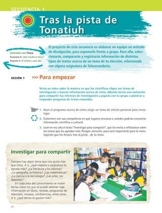 22
secuencia 1
Conexión con Física
Secuencia 0: ¿Qué estudia la física?
Proyecto 5: Al infinito y más allá.
Tras la pista de
Tonatiuh
El proyecto de esta secuencia es elaborar en equipo un artículo
de divulgación, para exponerlo frente a grupo. Para ello, selec-
cionarás, compararás y registrarás información de distintos
tipos de textos acerca de un tema de tu elección, relacionado
con alguna asignatura de Telesecundaria.
Para empezar
Verás un video sobre la manera en que los científicos eligen sus temas de
investigación y buscan información acerca de éstos. Además leerás una invitación
para compartir tus intereses de investigación y jugarás con tu grupo a plantear y
responder preguntas de temas conocidos.
1.	 Vean el programa acerca de cómo elegir un tema de interés personal para inves-
tigar.
2.	 Comenten con sus compañeros en qué lugares cercanos a ustedes podrían encontrar
información científica o cultural.
3.	 Lean en voz alta el texto “Investigar para compartir”, que los invita a reflexionar sobre
los temas que les agradan más. Pongan atención, pues será importante para la inves-
tigación que los llevará tras la pista… de tu tema.
sesión 1
Investigar para compartir
Siempre hay algún tema que nos gusta más
que otros. A ti, ¿qué materia o asignatura te
agrada más? ¿La literatura y los idiomas?
¿La geografía, la historia? ¿Las matemáticas?
¿La ciencia y la tecnología? ¿Las artes, los
deportes?
En cada área del conocimiento se tratan
temas sobre los que se puede obtener más
información en libros, revistas, programas de
televisión, museos, conferencias, entre otros.
A ti, ¿qué temas te gustan más?
ESPANOL II B1 S01.indd 22 6/12/07 10:00:44 AM
 