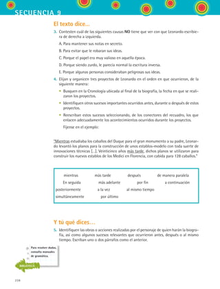 238
secuencia 9
El texto dice...
3.	 Contesten cuál de las siguientes causas NO tiene que ver con que Leonardo escribie-
ra de derecha a izquierda.
	 A. Para mantener sus notas en secreto.
	 B. Para evitar que le robaran sus ideas.
	 C. Porque el papel era muy valioso en aquella época.
	 D. Porque siendo zurdo, le parecía normal la escritura inversa.
	 E. Porque algunas personas consideraban peligrosas sus ideas.
4.	 Elijan y organicen tres proyectos de Leonardo en el orden en que ocurrieron, de la
siguiente manera:
	 •	 Busquen en la Cronología ubicada al final de la biografía, la fecha en que se reali-
zaron los proyectos.
	 •	 Identifiquen otros sucesos importantes ocurridos antes, durante o después de estos
proyectos.
	 •	 Reescriban estos sucesos seleccionando, de los conectores del recuadro, los que
enlacen adecuadamente los acontecimientos ocurridos durante los proyectos.
	 	 Fíjense en el ejemplo:
“Mientras estudiaba los caballos del Duque para el gran monumento a su padre, Leonar-
do levantó los planos para la construcción de unos establos-modelo con toda suerte de
innovaciones técnicas […]. Veinticinco años más tarde, dichos planos se utilizaron para
construir los nuevos establos de los Medici en Florencia, con cabida para 128 caballos.”
mientras     más tarde     después     de manera paralela
En seguida     más adelante     por fin     a continuación
posteriormente     a la vez     al mismo tiempo
simultáneamente     por último
Y tú qué dices…
5.	 Identifiquen las obras o acciones realizadas por el personaje de quien harán la biogra-
fía, así como algunos sucesos relevantes que ocurrieron antes, después o al mismo
tiempo. Escriban uno o dos párrafos como el anterior.
Para resolver dudas,
consulta manuales
de gramática.
BIBLIOTECA
ESPANOL II B3 S09.indd 238 6/11/07 9:13:03 PM
 