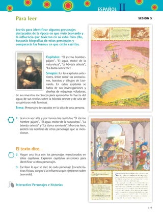 IIESPAÑOL
239
Capítulos: “El eterno hombre-
pájaro”, “El agua, motor de la
naturaleza”, “La bóveda celeste”,
“La dama sonriente”.
Sinopsis: En los capítulos ante-
riores, leíste sobre las anotacio-
nes, bocetos y dibujos de Leo-
nardo. En estos capítulos se
habla de sus investigaciones y
diseños de máquinas voladoras;
de sus inventos mecánicos para aprovechar la fuerza del
agua; de sus teorías sobre la bóveda celeste y de una de
sus pinturas más famosas.
Tema: Personajes destacados en la vida de una persona.
1.	 Lean en voz alta y por turnos los capítulos “El eterno
hombre-pájaro”, “El agua, motor de la naturaleza”, “La
bóveda celeste” y “La dama sonriente”. Mientras leen,
anoten los nombres de otros personajes que se men-
cionan.
El texto dice...
2.	 Hagan una lista con los personajes mencionados en
estos capítulos. Exploren capítulos anteriores para
identificar a otros personajes.
3.	 Escriban lo que se dice de cada personaje (caracterís-
ticas físicas, cargos y la influencia que ejercieron sobre
Leonardo).
Interactivo Personajes e historias
sesión 5Para leer
Leerás para identificar algunos personajes
destacados de la época en que vivió Leonardo y
la influencia que tuvieron en su vida. Para ello,
buscarás biografías de estos personajes y
compararás las formas en que están escritas.
ESPANOL II B3 S09.indd 239 6/11/07 9:13:06 PM
 