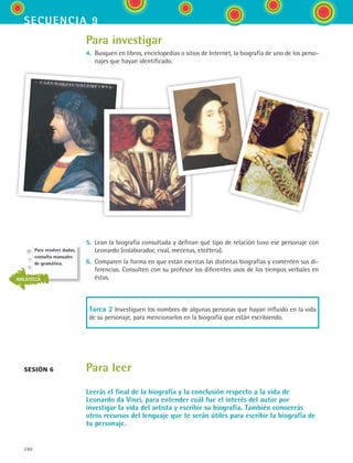 240
secuencia 9
Para investigar
4.	 Busquen en libros, enciclopedias o sitios de Internet, la biografía de uno de los perso-
najes que hayan identificado.
5.	 Lean la biografía consultada y definan qué tipo de relación tuvo ese personaje con
Leonardo (colaborador, rival, mecenas, etcétera).
6.	 Comparen la forma en que están escritas las distintas biografías y comenten sus di-
ferencias. Consulten con su profesor los diferentes usos de los tiempos verbales en
éstas.
Tarea 2 Investiguen los nombres de algunas personas que hayan influido en la vida
de su personaje, para mencionarlos en la biografía que están escribiendo.
Para leer
Leerás el final de la biografía y la conclusión respecto a la vida de
Leonardo da Vinci, para entender cuál fue el interés del autor por
investigar la vida del artista y escribir su biografía. También conocerás
otros recursos del lenguaje que te serán útiles para escribir la biografía de
tu personaje.
sesión 6
Para resolver dudas,
consulta manuales
de gramática.
BIBLIOTECA
ESPANOL II B3 S09.indd 240 6/11/07 9:13:08 PM
 