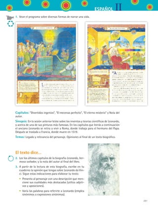 IIESPAÑOL
241
Capítulos: “Divertidos ingenios”, “El mecenas perfecto”, “El eterno misterio” y Nota del
autor.
Sinopsis: En la sesión anterior leíste sobre los inventos y teorías científicas de Leonardo,
y acerca de una de sus pinturas más famosas. En los capítulos que leerás a continuación
el anciano Leonardo se retira a vivir a Roma, donde trabaja para el hermano del Papa.
Después se traslada a Francia, donde muere en 1519.
Temas: Legado y relevancia del personaje. Opiniones al final de un texto biográfico.
El texto dice...
2.	 Lee los últimos capítulos de la biografía Leonardo, her-
moso soñador, y la nota del autor al final del libro.
3.	 A partir de la lectura de esta biografía, escribe en tu
cuaderno la opinión que tengas sobre Leonardo da Vin-
ci. Sigue estas indicaciones para elaborar tu texto:
	 •	 Presenta al personaje con una descripción que men-
cione sus cualidades más destacadas (utiliza adjeti-
vos y aposiciones).
	 •	 Varía las palabras para referirte a Leonardo (emplea
sinónimos o expresiones sinónimas).
1.	 Vean el programa sobre diversas formas de narrar una vida.
ESPANOL II B3 S09.indd 241 6/11/07 9:13:12 PM
 