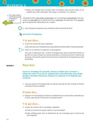 242
secuencia 9
	 c)	Revisa este ejemplo para recordar cómo se emplean estos recursos. Fíjate en las
palabras que están subrayadas. Pide apoyo a tu profesor si lo requieres.
Leonardo da Vinci, gran pintor renacentista, fue un personaje extraordinario. Este per-
sonaje fue admirado por su talento artístico e intelectual. Yo opino que se ha converti-
do en la figura más sobresaliente de su época.
4.	 Lean al grupo las opiniones que escribieron sobre Leonardo da Vinci.
Interactivo Crucigramas
Y tú qué dices...
5.	 A partir de la nota del autor, respondan:
	 ¿Cuál creen que sea el sentido de que varias personas escriban sobre el mismo personaje?
6.	 Anota en tu cuaderno la respuesta a esta pregunta:
	 ¿Por qué es importante dar a conocer la biografía que estás escribiendo? Escribe un
párrafo en el que incluyas tus razones personales o la relevancia social o histórica del
personaje. Este párrafo puede formar parte de la conclusión de la biografía que estás
escribiendo.
Para leer
Leerás la cronología de Leonardo, hermoso soñador para reconocer y
reflexionar sobre el uso de los complementos circunstanciales para añadir
detalles y describir situaciones. Después los utilizarás en la biografía que
escribirás.
1.	 Lean por parejas la Cronología sobre la vida de Leonardo da Vinci incluida al final de
Leonardo, hermoso soñador.
El texto dice...
2.	 Busquen en la Cronología los diversos complementos circunstanciales empleados por
el autor, ¿qué tipo de información nos proporcionan?
Y tú qué dices...
3.	 A partir de la lectura de la cronología, respondan:
	 a)	¿Cuál es la forma de exponer datos en una cronología?
	 b)	¿Qué utilidad puede tener la elaboración de una cronología para la escritura de
una biografía?
sesión 7
Para resolver dudas,
consulta diccionarios
y manuales de
gramática.
BIBLIOTECA
ESPANOL II B3 S09.indd 242 6/11/07 9:13:13 PM
 