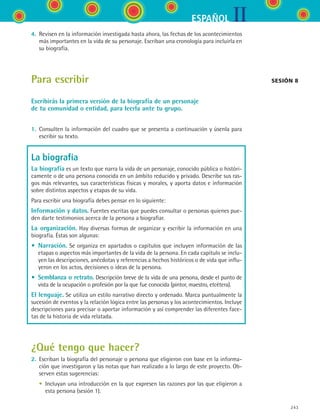 IIESPAÑOL
243
4.	 Revisen en la información investigada hasta ahora, las fechas de los acontecimientos
más importantes en la vida de su personaje. Escriban una cronología para incluirla en
su biografía.
Para escribir
Escribirás la primera versión de la biografía de un personaje
de tu comunidad o entidad, para leerla ante tu grupo.
1.	 Consulten la información del cuadro que se presenta a continuación y úsenla para
escribir su texto.
La biografía
La biografía es un texto que narra la vida de un personaje, conocido pública o históri-
camente o de una persona conocida en un ámbito reducido y privado. Describe sus ras-
gos más relevantes, sus características físicas y morales, y aporta datos e información
sobre distintos aspectos y etapas de su vida.
Para escribir una biografía debes pensar en lo siguiente:
Información y datos. Fuentes escritas que puedes consultar o personas quienes pue-
den darte testimonios acerca de la persona a biografiar.
La organización. Hay diversas formas de organizar y escribir la información en una
biografía. Éstas son algunas:
• Narración. Se organiza en apartados o capítulos que incluyen información de las
etapas o aspectos más importantes de la vida de la persona. En cada capítulo se inclu-
yen las descripciones, anécdotas y referencias a hechos históricos o de vida que influ-
yeron en los actos, decisiones o ideas de la persona.
• Semblanza o retrato. Descripción breve de la vida de una persona, desde el punto de
vista de la ocupación o profesión por la que fue conocida (pintor, maestro, etcétera).
El lenguaje. Se utiliza un estilo narrativo directo y ordenado. Marca puntualmente la
sucesión de eventos y la relación lógica entre las personas y los acontecimientos. Incluye
descripciones para precisar o aportar información y así comprender las diferentes face-
tas de la historia de vida relatada.
¿Qué tengo que hacer?
2.	 Escriban la biografía del personaje o persona que eligieron con base en la informa-
ción que investigaron y las notas que han realizado a lo largo de este proyecto. Ob-
serven estas sugerencias:
	 •	 Incluyan una introducción en la que expresen las razones por las que eligieron a
esta persona (sesión 1).
sesión 8
ESPANOL II B3 S09.indd 243 6/11/07 9:13:13 PM
 