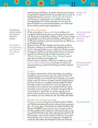 IIESPAÑOL
245
especial para el dibujo. Su padre alienta esa tempra-
na aptitud al dejarle pintar las paredes de la casa. Su
abuelo Benjamín, zapatero del pueblo de Ixtepec,
multiplica su imaginación con salidas al campo,
acompañadas de relatos populares en los que los
seres fantásticos se entremezclaban con todo tipo
de animales y personajes legendarios.
Estudios y formación
A los once años, el joven artista se instala en la
ciudad de Oaxaca donde cursa la escuela secunda-
ria. Después se traslada a México, D. F., y toma clases
de grabado en la Escuela de Diseño y Artesanías. A
los 19 años realiza su primera exposición en México y
en Estados Unidos.
Entre los 20 y 25 años Toledo vive becado en París.
Estudia y trabaja en el taller de grabado de Stanley
Hayter, donde perfecciona su técnica. Posteriormen-
te regresa a México, donde realiza obras en las que
mezcla la influencia de artistas europeos como
Alberto Durero, Paul Klee y Marc Chagall, con el
arte de los códices prehispánicos.
A partir de su regreso a México se dedica a crear
con un estilo muy personal en el que el color y la
riqueza étnica y cultural de Oaxaca están siempre
presentes.
Su obra
Sus obras representan mitos, leyendas, recuerdos y
metáforas que provienen de una cultura local. El
artista trabaja con maestría las texturas, con mate-
riales como la arena o el papel amate (papel preco-
lombino hecho con corteza machacada del árbol
llamado amatl o amate); así como las figuras de
animales y de criaturas con características tanto
animales como humanas. También recupera técni-
cas antiguas e investiga con otras nuevas, en la
pintura, la escultura y la cerámica. Diseña tapices
que realiza con los artesanos de Teotitlán del Valle.
Aportes a la cultura oaxaqueña
En años recientes, Francisco Toledo funda la Edito-
rial Toledo, donde publica obra de autores oaxaque-
ños. Después, abre el Instituto de Artes Gráficas de
Oaxaca (IAGO), que cuenta con el mayor acervo
de obra gráfica de creadores internacionales y una
completa biblioteca de arte, además de publicar El
Alcaraván, una revista imprescindible en el mundo
del grabado. Más adelante, promueve también la
creación del taller de fotografía Manuel Álvarez
Circunstancia
social y cultural
que afecta la
vida de la
persona
Se introducen
otros personajes
que influyeron
en la vida del
pintor
de lugar y de
tiempo
Uso de expresiones
sinónimas y
pronombres que se
refieren al
personaje
Uso de complemento
circunstancial de
modo
Uso de conectores
ESPANOL II B3 S09.indd 245 6/11/07 9:13:16 PM
 
