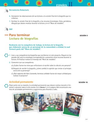 IIESPAÑOL
247
Herramienta Redactarte
6.	 Incorporen las observaciones de sus lectores a la versión final de la biografía que es-
cribieron.
7.	 Escriban la versión final de la biografía y los recursos (cronología, fotos, periódicos,
dibujos) que deseen mostrar durante la lectura y en el “Muro de notables”.
GAT
Para terminar
Lectura de biografías
Realizarás con tu compañero de trabajo, la lectura de la biografía
que elaboraste acerca de un personaje de tu comunidad o entidad, la cual
formará parte del “Muro de notables”.
1.	 Lean a sus compañeros las biografías que escribieron en este proyecto. Peguen en las
paredes del aula la cronología correspondiente y presenten otros recursos durante la
lectura. Al finalizar realicen el montaje del “Muro de notables”.
2.	 Comenten con sus compañeros:
	 a)	¿Cuáles fueron los retos que enfrentaron al escribir sobre la vida de una persona?
	 b)	Después de escribir la biografía, ¿cómo cambió la opinión que tenían al principio
acerca de su personaje?
	 c)	¿Qué aspectos del libro Leonardo, hermoso soñador fueron de mayor utilidad para
realizar el proyecto?
Actividad permanente
Elijan junto con su maestro, la actividad permanente que deseen realizar durante el bi-
mestre o durante todo el ciclo escolar. En el Anexo 1, en la página 264 encontrarán una
lista de actividades permanentes y sugerencias para llevarlas a cabo.
sesión 9
sesión 10
ESPANOL II B3 S09.indd 247 6/11/07 9:13:21 PM
 