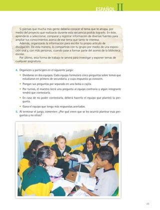 23
IIESPAÑOL
Si piensas que mucha más gente debería conocer el tema que te atrapa, por
medio del proyecto que realizarás durante esta secuencia podrás lograrlo. En éste,
aprenderás a seleccionar, comparar y registrar información de diversas fuentes para
ampliar tus conocimientos acerca de ese tema que tanto te interesa.
Además, organizarás la información para escribir tu propio artículo de
divulgación. De esta manera, lo compartirás con tu grupo por medio de una exposi-
ción oral y, con más personas, cuando pase a formar parte del acervo de la biblioteca
escolar.
Por último, esta forma de trabajo te servirá para investigar y exponer temas de
cualquier asignatura.
4.	 Organicen y participen en el siguiente juego:
	 •	 Divídanse en dos equipos. Cada equipo formulará cinco preguntas sobre temas que
estudiaron en primero de secundaria, y cuya respuesta ya conocen.
	 •	 Pongan sus preguntas por separado en una bolsa o cajita.
	 •	 Por turnos, el maestro leerá una pregunta al equipo contrario y algún integrante
tendrá que contestarla.
	 •	 En caso de no poder contestarla, deberá hacerlo el equipo que planteó la pre-
gunta.
	 •	 Gana el equipo que tenga más respuestas acertadas.
5.	 Al terminar el juego, comenten: ¿Por qué creen que se les ocurrió plantear esas pre-
guntas y no otras?
ESPANOL II B1 S01.indd 23 6/12/07 10:00:51 AM
 
