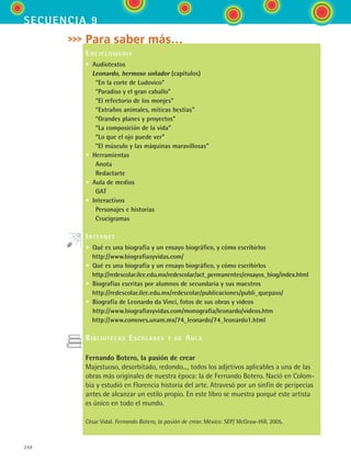 248
secuencia 9
Para saber más…
Enciclomedia
•  Audiotextos
  Leonardo, hermoso soñador (capítulos)
    “En la corte de Ludovico”
    “Paradiso y el gran caballo”
    “El refectorio de los monjes”
    “Extraños animales, míticas bestias”
    “Grandes planes y proyectos”
    “La composición de la vida”
    “Lo que el ojo puede ver”
    “El músculo y las máquinas maravillosas”
•  Herramientas
    Anota
    Redactarte
•  Aula de medios
    GAT
•  Interactivos
    Personajes e historias
    Crucigramas
Internet
•  Qué es una biografía y un ensayo biográfico, y cómo escribirlos
 http://www.biografiasyvidas.com/
•  Qué es una biografía y un ensayo biográfico, y cómo escribirlos  
 http://redescolar.ilce.edu.mx/redescolar/act_permanentes/ensayos_biog/index.html
•  Biografías escritas por alumnos de secundaria y sus maestros 
 http://redescolar.ilce.edu.mx/redescolar/publicaciones/publi_quepaso/
•  Biografía de Leonardo da Vinci, fotos de sus obras y videos 
http://www.biografiasyvidas.com/monografia/leonardo/videos.htm
  http://www.comoves.unam.mx/74_leonardo/74_leonardo1.html
Bibliotecas Escolares y de Aula
Fernando Botero, la pasión de crear
Majestuoso, desorbitado, redondo..., todos los adjetivos aplicables a una de las
obras más originales de nuestra época: la de Fernando Botero. Nació en Colom-
bia y estudió en Florencia historia del arte. Atravesó por un sinfín de peripecias
antes de alcanzar un estilo propio. En este libro se muestra porqué este artista
es único en todo el mundo.
César Vidal. Fernando Botero, la pasión de crear. México: SEP/ McGraw-Hill, 2005.
ESPANOL II B3 S09.indd 248 6/11/07 9:13:22 PM
 