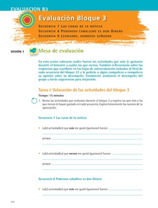 250
evaluacion b3
sesión 1
Evaluación Bloque 3
Mesa de evaluación
En esta sesión valorarás cuáles fueron las actividades que más te gustaron
durante el bimestre y cuáles las que menos. También reflexionarás sobre las
respuestas que escribiste en las hojas de autoevaluación incluidas al final de
cada secuencia del bloque 23 y le pedirás a algún compañero o compañera
su opinión sobre tu desempeño. Finalmente analizarás el desempeño del
grupo y harás sugerencias para mejorarlo.
Tarea I: Valoración de las actividades del bloque 3
Tiempo: 15 minutos
1.	 Revisa las actividades que realizaste durante el bloque 3 y registra las que más y las
que menos te hayan gustado en cada secuencia. Explica brevemente las razones de tu
apreciación.
Secuencia 7 Las caras de la noticia
•	 La(s) actividad(es) que más me gustó (gustaron) fueron
	
	 porque
	
•	 La(s) actividad(es) que menos me gustó (gustaron) fueron
	
	 porque
	
Secuencia 8 Poderoso caballero es don Dinero
•	 La(s) actividad(es) que más me gustó (gustaron) fueron
	
Secuencia 7 Las caras de la noticia
Secuencia 8 Poderoso caballero es don Dinero
Secuencia 9 Leonardo, hermoso soñador
ESPANOL II B3 SEVA.indd 250 6/11/07 9:14:06 PM
 