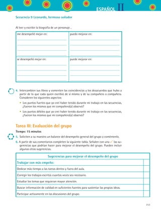 IIESPAÑOL
253
Secuencia 9 Leonardo, hermoso soñador
Al leer y escribir la biografía de un personaje…
me desempeñé mejor en: puedo mejorar en:
se desempeñó mejor en: puede mejorar en:
4.	 Intercambien sus libros y comenten las coincidencias y los desacuerdos que hubo a
partir de lo que cada quien escribió de sí mismo y de su compañero o compañera.
Consideren los siguientes aspectos:
	 •	 Los puntos fuertes que yo creí haber tenido durante mi trabajo en las secuencias,
¿fueron los mismos que mi compañero(a) observó?
	 •	 Los puntos débiles que yo creí haber tenido durante mi trabajo en las secuencias,
¿fueron los mismos que mi compañero(a) observó?
Tarea III: Evaluación del grupo
Tiempo: 15 minutos
5.	 Soliciten a su maestro un balance del desempeño general del grupo y coméntenlo.
6. A partir de sus comentarios completen la siguiente tabla. Señalen con una las su-
gerencias que podrían hacer para mejorar el desempeño del grupo. Pueden incluir
algunas otras sugerencias.
Sugerencias para mejorar el desempeño del grupo
Trabajar con más empeño:
Dedicar más tiempo a las tareas dentro y fuera del aula.
Corregir los trabajos escritos cuantas veces sea necesario.
Estudiar los temas que requieran mayor atención.
Buscar información de calidad en suficientes fuentes para sustentar las propias ideas.
Participar activamente en las discusiones del grupo.
ESPANOL II B3 SEVA.indd 253 6/11/07 9:14:07 PM
 