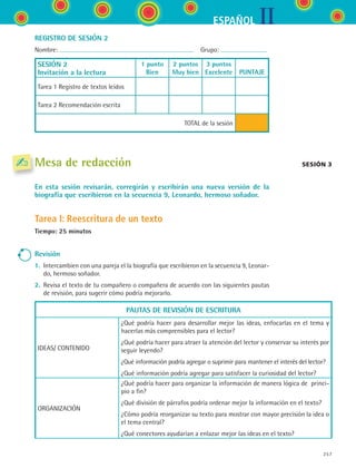 IIESPAÑOL
257
REGISTRO DE SESIÓN 2
Nombre:   Grupo:
SESIÓN 2
Invitación a la lectura
1 punto
Bien
2 puntos
Muy bien
3 puntos
Excelente
  
PUNTAJE
Tarea 1 Registro de textos leídos
Tarea 2 Recomendación escrita
TOTAL de la sesión
Mesa de redacción
En esta sesión revisarán, corregirán y escribirán una nueva versión de la
biografía que escribieron en la secuencia 9, Leonardo, hermoso soñador.
Tarea I: Reescritura de un texto
Tiempo: 25 minutos
Revisión
1.	 Intercambien con una pareja el la biografía que escribieron en la secuencia 9, Leonar-
do, hermoso soñador.
2.	 Revisa el texto de tu compañero o compañera de acuerdo con las siguientes pautas
de revisión, para sugerir cómo podría mejorarlo.
PAUTAS DE REVISIÓN DE ESCRITURA
IDEAS/ CONTENIDO
¿Qué podría hacer para desarrollar mejor las ideas, enfocarlas en el tema y
hacerlas más comprensibles para el lector?
¿Qué podría hacer para atraer la atención del lector y conservar su interés por
seguir leyendo?
¿Qué información podría agregar o suprimir para mantener el interés del lector?
¿Qué información podría agregar para satisfacer la curiosidad del lector?
ORGANIZACIÓN
¿Qué podría hacer para organizar la información de manera lógica de  princi-
pio a fin?
¿Qué división de párrafos podría ordenar mejor la información en el texto?
¿Cómo podría reorganizar su texto para mostrar con mayor precisión la idea o
el tema central?
¿Qué conectores ayudarían a enlazar mejor las ideas en el texto?
Sesión 3
ESPANOL II B3 SEVA.indd 257 6/11/07 9:14:08 PM
 