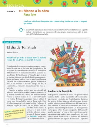 24
secuencia 1
Manos a la obra
Para leer
Leerás un artículo de divulgación para comentarlo y familiarizarte con el lenguaje
que utiliza.
1.	 Escuchen la lectura que realizará su maestro del artículo “El día de Tonatiuh”. Sigan la
lectura y comentarios que hace; recuerden sus propias observaciones sobre la posi-
ción del Sol a lo largo del año.
Sesión 2
Artículo de divulgación
El día de Tonatiuh
Sergio de Régules
Descubre en qué fecha tu ciudad recibe la máxima
energía del Sol. (Pista: no es el 21 de marzo)
El equinoccio de primavera no siempre ocurre exacta-
mente el 21 de marzo. En 1999, por ejemplo, fue el día
20 y como de costumbre una multitud de adoradores
del Sol vestidos de blanco se dio cita en las zonas ar-
queológicas de Teotihuacan y Cuicuilco para recibir
su energía. Subieron a lo alto de las pirámides y exten-
dieron los brazos hacia el cielo en señal de alabanza a
Tonatiuh. Es un hermoso ritual, pero si de lo que se
trata es de absorber la máxima energía del Sol, el
equinoccio de primavera no es el mejor día para ce-
lebrarlo.
Cuando te asoleas recibes más energía del Sol
mientras menos inclinados incidan sus rayos sobre ti
(y menos nublado esté, claro). La máxima energía
posible la recibes cuando el Sol se encuentra justo
por encima de tu cabeza, es decir, cuando está en el
punto más alto del cielo, que se llama cenit. Pero
el Sol no pasa por el cenit todos los días. De hecho, al
norte del trópico de Cáncer y al sur del de Capricor-
nio el Sol nunca alcanza el
cenit, por lo que en este
artículo sólo nos ocupa-
remos de lo que sucede
en latitudes tropicales,
en el hemisferio norte.
La danza de Tonatiuh
Si te pusieras a observar la salida y la puesta del Sol
durante el año —como hicieron los astrónomos azte-
cas y mayas—, notarías que Tonatiuh, como llamaban
los aztecas al disco solar, no sale ni se pone siempre
por los mismos puntos del horizonte. El 21 de marzo,
más o menos, lo verías salir exactamente por el este y
ponerse exactamente por el oeste. Los días siguientes
verías que el orto y el ocaso (los puntos del horizonte
por los que sale y se pone el Sol, respectivamente) se
van desplazando hacia el norte hasta llegar a una posi-
ción extrema, alrededor del 21 de junio. Allí Tonatiuh
parece detenerse por espacio de unos días. La palabra
latitudes: distancia desde
un punto de la superficie
terrestre
ESPANOL II B1 S01.indd 24 6/12/07 10:01:04 AM
 
