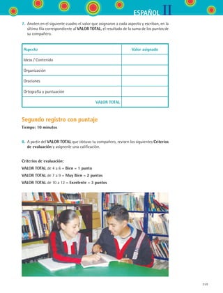 IIESPAÑOL
259
7.	 Anoten en el siguiente cuadro el valor que asignaron a cada aspecto y escriban, en la
última fila correspondiente al VALOR TOTAL, el resultado de la suma de los puntos de	
su compañero.
Aspecto Valor asignado
Ideas / Contenido
Organización
Oraciones
Ortografía y puntuación
VALOR TOTAL
Segundo registro con puntaje
Tiempo: 10 minutos
8.	 A partir del VALOR TOTAL que obtuvo tu compañero, revisen los siguientes Criterios
de evaluación y asígnenle una calificación.
Criterios de evaluación:
VALOR TOTAL de 4 a 6 = Bien = 1 punto
VALOR TOTAL de 7 a 9 = Muy Bien = 2 puntos
VALOR TOTAL de 10 a 12 = Excelente = 3 puntos
ESPANOL II B3 SEVA.indd 259 6/11/07 9:14:09 PM
 