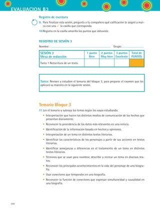 260
evaluacion b3
Registro de escritura
9.	 Para finalizar esta sesión, pregunta a tu compañero qué calificación te asignó y mar-
ca con una la casilla que corresponda.
10.	Registra en la casilla amarilla los puntos que obtuviste.
REGISTRO DE SESIÓN 3
Nombre:   Grupo:
SESIÓN 3
Mesa de redacción
1 punto
Bien
2 puntos
Muy bien
3 puntos
Excelente
Total de
PUNTOS
Tarea 1 Reescritura de un texto
Tarea: Revisen y estudien el temario del bloque 3, para preparar el examen que les
aplicará su maestro en la siguiente sesión.
Temario Bloque 3
11.	Lee el temario y subraya los temas según los vayas estudiando.
	 • Interpretación que hacen los distintos medios de comunicación de los hechos que
presentan diariamente.
	 • Reconocer la procedencia de los datos más relevantes en una noticia.
	 • Identificación de la información basada en hechos y opiniones.
	 • Interpretación de un tema en distintos textos literarios.
	 • Identificar las características de los personajes a partir de sus acciones en textos
literarios.
	 • Identificar semejanzas y diferencias en el tratamiento de un tema en distintos
textos literarios.
	 • Términos que se usan para nombrar, describir y recrear un tema en diversos tex-
tos.
	 • Reconocer los principales acontecimientos en la vida del personaje de una biogra-
fía.
	 • Usar conectores que temporales en una biografía.
	 • Reconocer la función de conectores que expresan simultaneidad y causalidad en
una biografía.
ESPANOL II B3 SEVA.indd 260 6/11/07 9:14:09 PM
 