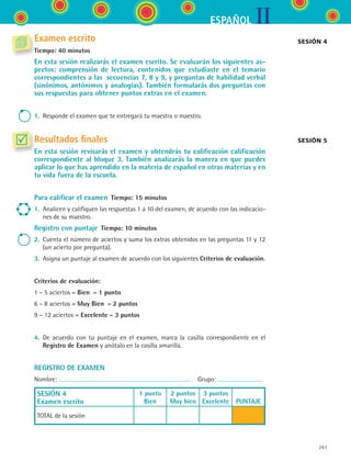 IIESPAÑOL
261
Examen escrito
Tiempo: 40 minutos
En esta sesión realizarás el examen escrito. Se evaluarán los siguientes as-
pectos: comprensión de lectura, contenidos que estudiaste en el temario
correspondientes a las secuencias 7, 8 y 9, y preguntas de habilidad verbal
(sinónimos, antónimos y analogías). También formularás dos preguntas con
sus respuestas para obtener puntos extras en el examen.
1.	 Responde el examen que te entregará tu maestra o maestro.
Resultados finales
En esta sesión revisarás el examen y obtendrás tu calificación calificación
correspondiente al bloque 3. También analizarás la manera en que puedes
aplicar lo que has aprendido en la materia de español en otras materias y en
tu vida fuera de la escuela.
Para calificar el examen  Tiempo: 15 minutos
1.	 Analicen y califiquen las respuestas 1 a 10 del examen, de acuerdo con las indicacio-
nes de su maestro.
Registro con puntaje  Tiempo: 10 minutos
2.	 Cuenta el número de aciertos y suma los extras obtenidos en las preguntas 11 y 12
(un acierto por pregunta).
3.	 Asigna un puntaje al examen de acuerdo con los siguientes Criterios de evaluación.
Criterios de evaluación:
1 – 5 aciertos = Bien  = 1 punto
6 – 8 aciertos = Muy Bien  = 2 puntos
9 – 12 aciertos = Excelente = 3 puntos
4.	 De acuerdo con tu puntaje en el examen, marca la casilla correspondiente en el	
Registro de Examen y anótalo en la casilla amarilla.
REGISTRO DE EXAMEN
Nombre:   Grupo:
SESIÓN 4
Examen escrito
1 punto
Bien
2 puntos
Muy bien
3 puntos
Excelente
  
PUNTAJE
TOTAL de la sesión
Sesión 4
Sesión 5
ESPANOL II B3 SEVA.indd 261 6/11/07 9:14:10 PM
 