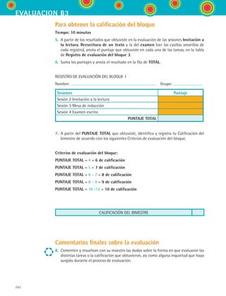 262
evaluacion b3
Para obtener la calificación del bloque
Tiempo: 10 minutos
5.	 A partir de los resultados que obtuviste en la evaluación de las sesiones Invitación a
la lectura, Reescritura de un texto y la del examen (ver las casillas amarillas de
cada registro), anota el puntaje que obtuviste en cada una de las tareas, en la tabla
de Registro de evaluación del bloque 3.
6.	 Suma los puntajes y anota el resultado en la fila de TOTAL.
REGISTRO DE EVALUACIÓN DEL BLOQUE 1
Nombre:   Grupo:
Sesiones Puntaje
Sesión 2 Invitación a la lectura
Sesión 3 Mesa de redacción
Sesión 4 Examen escrito
PUNTAJE TOTAL
7.	 A partir del PUNTAJE TOTAL que obtuviste, identifica y registra tu Calificación del
bimestre de acuerdo con los siguientes Criterios de evaluación del bloque.
Criterios de evaluación del bloque:
PUNTAJE TOTAL = 4 = 6 de calificación
PUNTAJE TOTAL = 5 = 7 de calificación
PUNTAJE TOTAL = 6 – 7 = 8 de calificación
PUNTAJE TOTAL = 8 – 9 = 9 de calificación
PUNTAJE TOTAL = 10 –12 = 10 de calificación
CALIFICACIÓN DEL BIMESTRE
Comentarios finales sobre la evaluación
8.	 Comenten y resuelvan con su maestro las dudas sobre la forma en que evaluaron las
distintas tareas o la calificación que obtuvieron, así como alguna inquietud que haya
surgido durante el proceso de evaluación.
ESPANOL II B3 SEVA.indd 262 6/11/07 9:14:10 PM
 