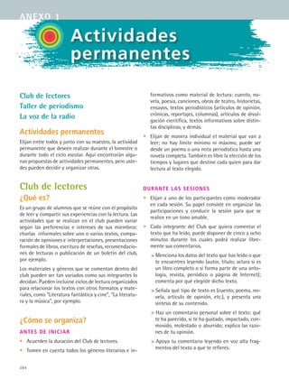 264
Actividades
permanentes
Club de lectores
Taller de periodismo
La voz de la radio
Actividades permanentes
Elijan entre todos y junto con su maestro, la actividad
permanente que deseen realizar durante el bimestre o
durante todo el ciclo escolar. Aquí encontrarán algu-
nas propuestas de actividades permanentes, pero uste-
des pueden decidir y organizar otras.
Club de lectores
¿Qué es?
Es un grupo de alumnos que se reúne con el propósito
de leer y compartir sus experiencias con la lectura. Las
actividades que se realizan en el club pueden variar
según las preferencias e intereses de sus miembros:
charlas informales sobre uno o varios textos, compa-
ración de opiniones e interpretaciones, presentaciones
formales de libros, escritura de reseñas, recomendacio-
nes de lecturas o publicación de un boletín del club,
por ejemplo.
Los materiales y géneros que se comentan dentro del
club pueden ser tan variados como sus integrantes lo
decidan. Pueden incluirse ciclos de lectura organizados
para relacionar los textos con otros formatos y mate-
riales, como “Literatura fantástica y cine”, “La literatu-
ra y la música”, por ejemplo.
¿Cómo se organiza?
Antes de iniciar
•	 Acuerden la duración del Club de lectores.
•	 Tomen en cuenta todos los géneros literarios e in-
formativos como material de lectura: cuento, no-
vela, poesía, canciones, obras de teatro, historietas,
ensayos, textos periodísticos (artículos de opinión,
crónicas, reportajes, columnas), artículos de divul-
gación científica, textos informativos sobre distin-
tas disciplinas, y demás.
•	 Elijan de manera individual el material que van a
leer; no hay límite mínimo ni máximo, puede ser
desde un poema o una nota periodística hasta una
novela completa. También es libre la elección de los
tiempos y lugares que destine cada quien para dar
lectura al texto elegido.
Durante las sesiones
• 	 Elijan a uno de los participantes como moderador
en cada sesión. Su papel consiste en organizar las
participaciones y conducir la sesión para que se
realice en un tono amable.
•	 Cada integrante del Club que quiera comentar el
texto que ha leído, puede disponer de cinco a ocho
minutos durante los cuales podrá realizar libre-
mente sus comentarios.
 Menciona los datos del texto que has leído o que
te encuentres leyendo (autor, título; aclara si es
un libro completo o si forma parte de una anto-
logía, revista, periódico o página de Internet);
comenta por qué elegiste dicho texto.
 Señala qué tipo de texto es (cuento, poema, no-
vela, artículo de opinión, etc.), y presenta una
síntesis de su contenido.
 Haz un comentario personal sobre el texto: qué
te ha parecido, si te ha gustado, impactado, con-
movido, molestado o aburrido; explica las razo-
nes de tu opinión.
 Apoya tu comentario leyendo en voz alta frag-
mentos del texto a que te refieres.
anexo 1
ESPANOL II B3 ZANEXOS.indd 264 6/12/07 3:52:41 PM
 
