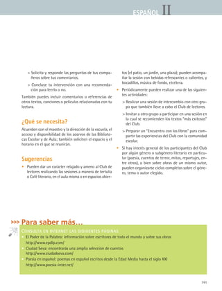 265
IIESPAÑOLESPAÑOL
 Solicita y responde las preguntas de tus compa-
ñeros sobre tus comentarios.
 Concluye tu intervención con una recomenda-
ción para leerlo o no.
También puedes incluir comentarios o referencias de
otros textos, canciones o películas relacionadas con tu
lectura.
¿Qué se necesita?
Acuerden con el maestro y la dirección de la escuela, el
acceso y disponibilidad de los acervos de las Bibliote-
cas Escolar y de Aula; también soliciten el espacio y el
horario en el que se reunirán.
Sugerencias
• 	 Pueden dar un carácter relajado y ameno al Club de
lectores realizando las sesiones a manera de tertulia
o Café literario, en el aula misma o en espacios abier-
tos (el patio, un jardín, una plaza); pueden acompa-
ñar la sesión con bebidas refrescantes o calientes, y
bocadillos, música de fondo, etcétera.
• 	 Periódicamente pueden realizar una de las siguien-
tes actividades:
 Realizar una sesión de intercambio con otro gru-
po que también lleve a cabo el Club de lectores.
 Invitar a otro grupo a participar en una sesión en
la cual se recomienden los textos “más exitosos”
del Club.
 Preparar un “Encuentro con los libros” para com-
partir las experiencias del Club con la comunidad
escolar.
• 	 Si hay interés general de los participantes del Club
por algún género o subgénero literario en particu-
lar (poesía, cuentos de terror, mitos, reportajes, en-
tre otros), o bien sobre obras de un mismo autor,
pueden organizarse ciclos completos sobre el géne-
ro, tema o autor elegido.
Para saber más…
CONSULTA EN INTERNET LAS SIGUIENTES PÁGINAS
•  El Poder de la Palabra: información sobre escritores de todo el mundo y sobre sus obras
http://www.epdlp.com/
•  Ciudad Seva: encontrarás una amplia selección de cuentos
http://www.ciudadseva.com/
•  Poesía en español: poemas en español escritos desde la Edad Media hasta el siglo XXI
http://www.poesia-inter.net/
ESPANOL II B3 ZANEXOS.indd 265 6/12/07 3:52:41 PM
 