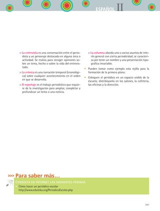 267
IIESPAÑOL
 La entrevista es una conversación entre el perio-
dista y un personaje destacado en alguna área o
actividad. Se realiza para recoger opiniones so-
bre un tema, hecho o sobre la vida del entrevis-
tado.
 La crónica es una narración temporal (cronológi-
ca) sobre cualquier acontecimiento en el orden
en que se desarrolla.
 El reportaje es el trabajo periodístico que requie-
re de la investigación para ampliar, completar y
profundizar un tema o una noticia.
Para saber más…
CONSULTA EN INTERNET LAS SIGUIENTES PÁGINAS
•  Cómo hacer un periódico escolar
http://www.eduteka.org/PeriodicoEscolar.php
 La columna aborda uno o varios asuntos de inte-
rés general con cierta periodicidad; se caracteri-
za por tener un nombre y una presentación tipo-
gráfica invariable.
• 	 Pueden tomar como ejemplo esta rejilla para la
formación de la primera plana:
• 	 Coloquen el periódico en un espacio visible de la
escuela; distribúyanlo en los salones, la cafetería,
las oficinas y la dirección.
ESPANOL II B3 ZANEXOS.indd 267 6/12/07 3:52:41 PM
 